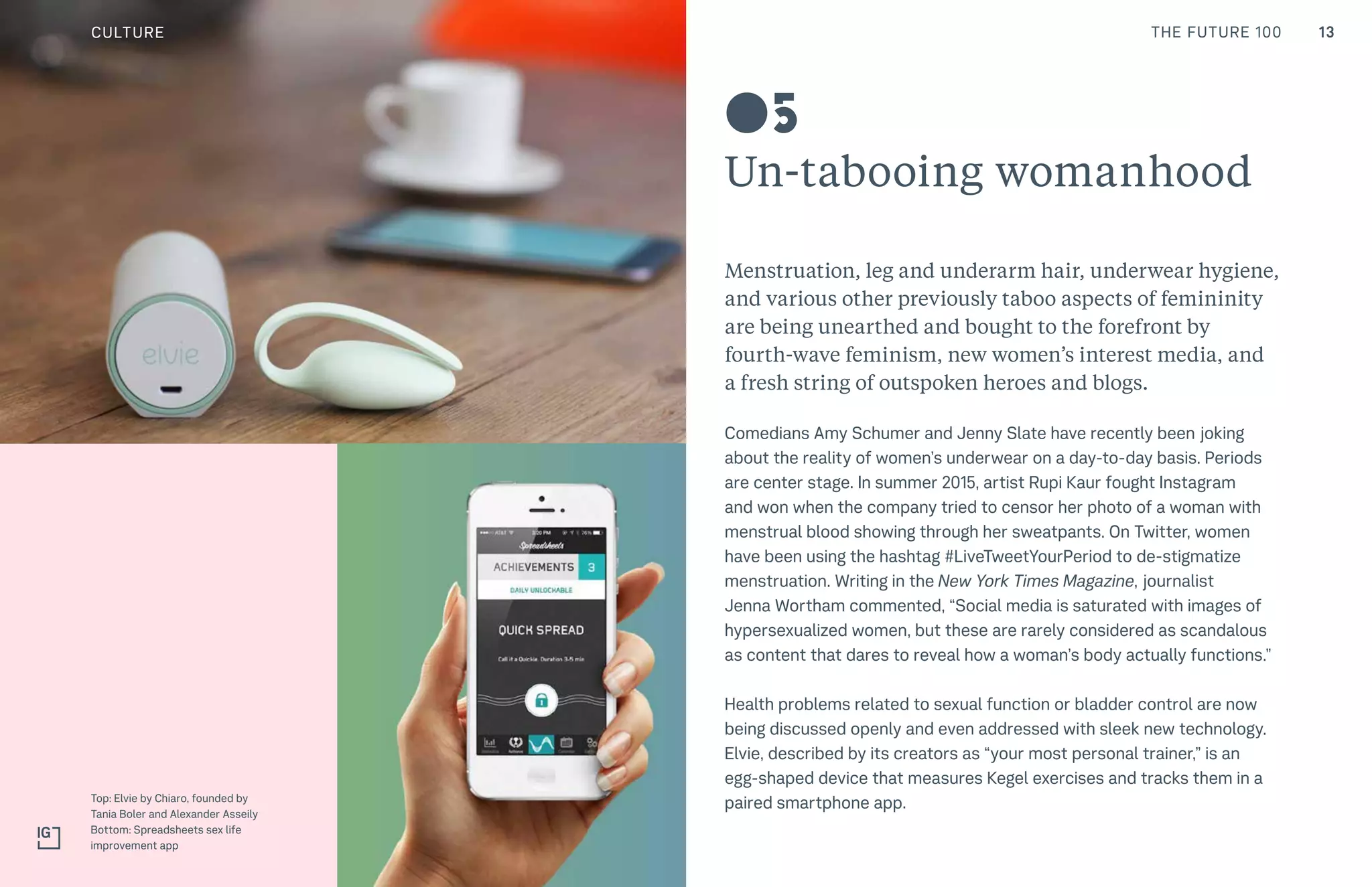 13THE FUTURE 100
Un-tabooing womanhood
Menstruation, leg and underarm hair, underwear hygiene,
and various other previously taboo aspects of femininity
are being unearthed and bought to the forefront by
fourth-wave feminism, new women’s interest media, and
a fresh string of outspoken heroes and blogs.
Comedians Amy Schumer and Jenny Slate have recently been joking
about the reality of women’s underwear on a day-to-day basis. Periods
are center stage. In summer 2015, artist Rupi Kaur fought Instagram
and won when the company tried to censor her photo of a woman with
menstrual blood showing through her sweatpants. On Twitter, women
have been using the hashtag #LiveTweetYourPeriod to de-stigmatize
menstruation. Writing in the New York Times Magazine, journalist
Jenna Wortham commented, “Social media is saturated with images of
hypersexualized women, but these are rarely considered as scandalous
as content that dares to reveal how a woman’s body actually functions.”
Health problems related to sexual function or bladder control are now
being discussed openly and even addressed with sleek new technology.
Elvie, described by its creators as “your most personal trainer,” is an
egg-shaped device that measures Kegel exercises and tracks them in a
paired smartphone app.Top: Elvie by Chiaro, founded by
Tania Boler and Alexander Asseily
Bottom: Spreadsheets sex life
improvement app
05
CULTURE
 