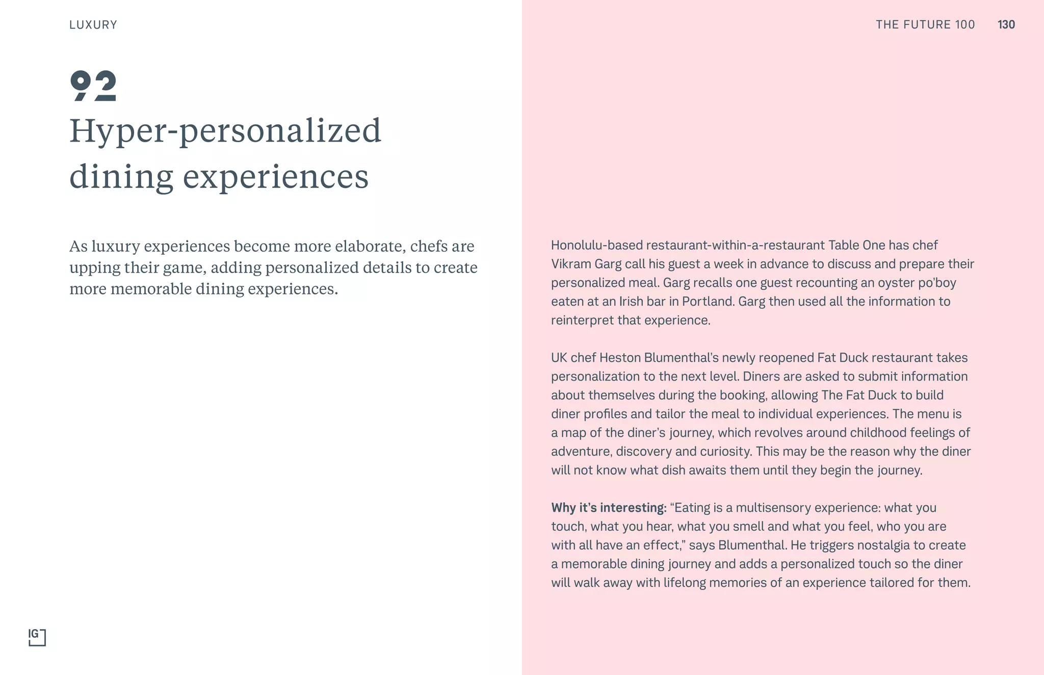 130THE FUTURE 100
Hyper-personalized
dining experiences
As luxury experiences become more elaborate, chefs are
upping their game, adding personalized details to create
more memorable dining experiences.
Honolulu-based restaurant-within-a-restaurant Table One has chef
Vikram Garg call his guest a week in advance to discuss and prepare their
personalized meal. Garg recalls one guest recounting an oyster po’boy
eaten at an Irish bar in Portland. Garg then used all the information to
reinterpret that experience.
UK chef Heston Blumenthal’s newly reopened Fat Duck restaurant takes
personalization to the next level. Diners are asked to submit information
about themselves during the booking, allowing The Fat Duck to build
diner profiles and tailor the meal to individual experiences. The menu is
a map of the diner’s journey, which revolves around childhood feelings of
adventure, discovery and curiosity. This may be the reason why the diner
will not know what dish awaits them until they begin the journey.
Why it’s interesting: “Eating is a multisensory experience: what you
touch, what you hear, what you smell and what you feel, who you are
with all have an effect,” says Blumenthal. He triggers nostalgia to create
a memorable dining journey and adds a personalized touch so the diner
will walk away with lifelong memories of an experience tailored for them.
92
LUXURY 130THE FUTURE 100
 