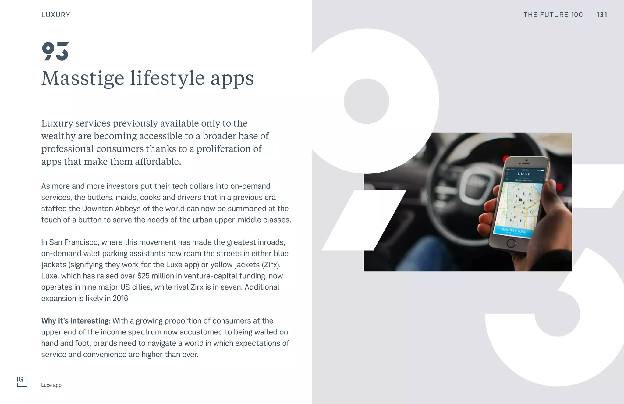 131THE FUTURE 100
3
Masstige lifestyle apps
Luxury services previously available only to the
wealthy are becoming accessible to a broader base of
professional consumers thanks to a proliferation of
apps that make them affordable.
As more and more investors put their tech dollars into on-demand
services, the butlers, maids, cooks and drivers that in a previous era
staffed the Downton Abbeys of the world can now be summoned at the
touch of a button to serve the needs of the urban upper-middle classes.
In San Francisco, where this movement has made the greatest inroads,
on-demand valet parking assistants now roam the streets in either blue
jackets (signifying they work for the Luxe app) or yellow jackets (Zirx).
Luxe, which has raised over $25 million in venture-capital funding, now
operates in nine major US cities, while rival Zirx is in seven. Additional
expansion is likely in 2016.
Why it’s interesting: With a growing proportion of consumers at the
upper end of the income spectrum now accustomed to being waited on
hand and foot, brands need to navigate a world in which expectations of
service and convenience are higher than ever.
Luxe app
93
9
LUXURY 131THE FUTURE 100
 
