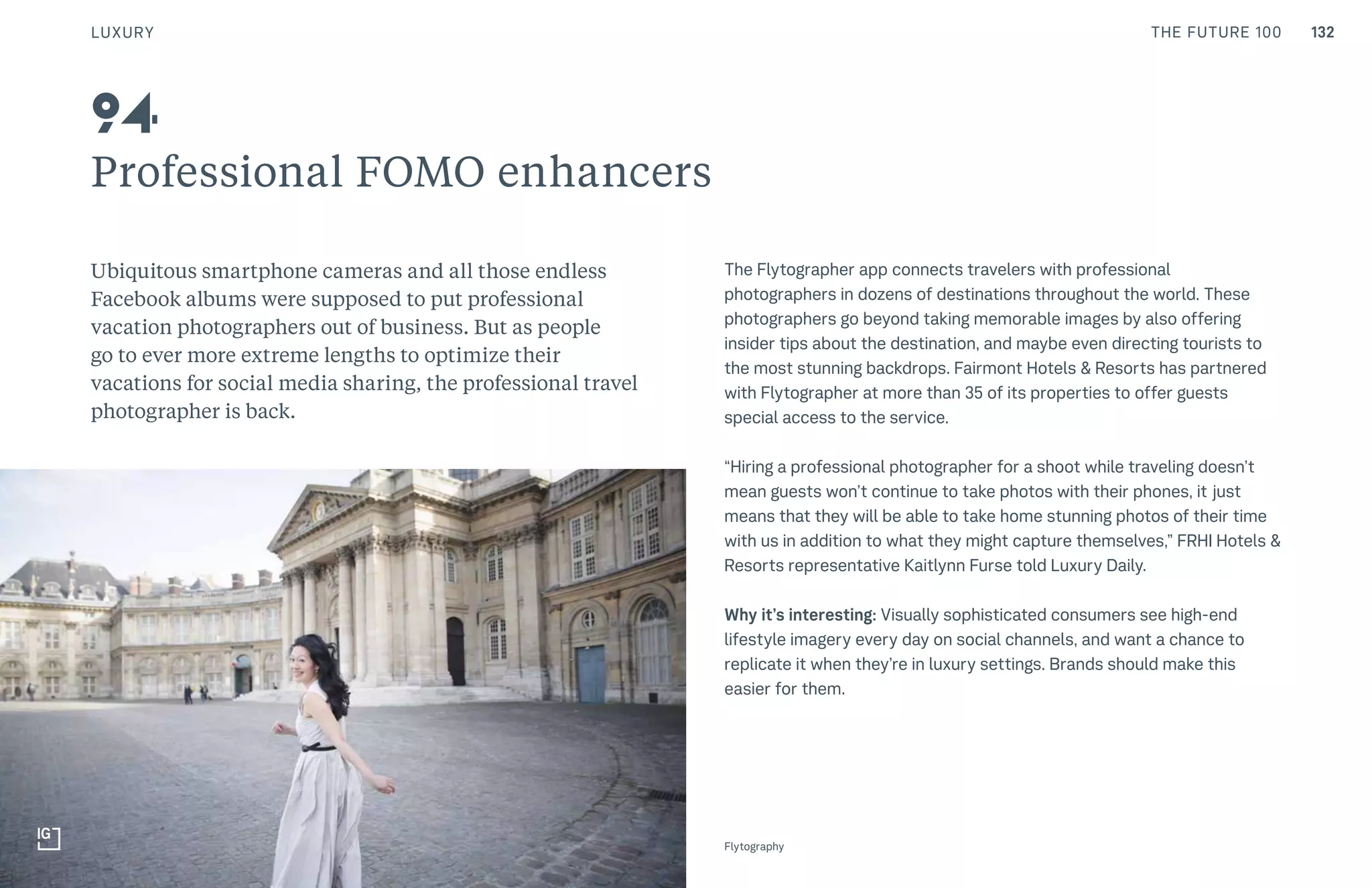 THE FUTURE 100
Professional FOMO enhancers
Ubiquitous smartphone cameras and all those endless
Facebook albums were supposed to put professional
vacation photographers out of business. But as people
go to ever more extreme lengths to optimize their
vacations for social media sharing, the professional travel
photographer is back.
The Flytographer app connects travelers with professional
photographers in dozens of destinations throughout the world. These
photographers go beyond taking memorable images by also offering
insider tips about the destination, and maybe even directing tourists to
the most stunning backdrops. Fairmont Hotels & Resorts has partnered
with Flytographer at more than 35 of its properties to offer guests
special access to the service.
“Hiring a professional photographer for a shoot while traveling doesn’t
mean guests won’t continue to take photos with their phones, it just
means that they will be able to take home stunning photos of their time
with us in addition to what they might capture themselves,” FRHI Hotels &
Resorts representative Kaitlynn Furse told Luxury Daily.
Why it’s interesting: Visually sophisticated consumers see high-end
lifestyle imagery every day on social channels, and want a chance to
replicate it when they’re in luxury settings. Brands should make this
easier for them.
94
Flytography
LUXURY 132
 