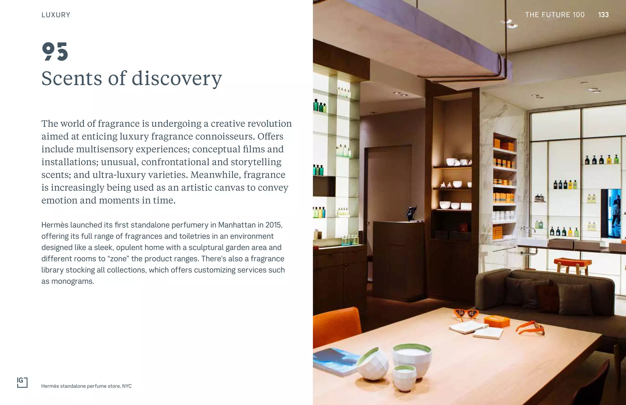 133THE FUTURE 100
Scents of discovery
The world of fragrance is undergoing a creative revolution
aimed at enticing luxury fragrance connoisseurs. Offers
include multisensory experiences; conceptual films and
installations; unusual, confrontational and storytelling
scents; and ultra-luxury varieties. Meanwhile, fragrance
is increasingly being used as an artistic canvas to convey
emotion and moments in time.
Hermès launched its first standalone perfumery in Manhattan in 2015,
offering its full range of fragrances and toiletries in an environment
designed like a sleek, opulent home with a sculptural garden area and
different rooms to “zone” the product ranges. There’s also a fragrance
library stocking all collections, which offers customizing services such
as monograms.
Hermès standalone perfume store, NYC
95
LUXURY 133THE FUTURE 100
 