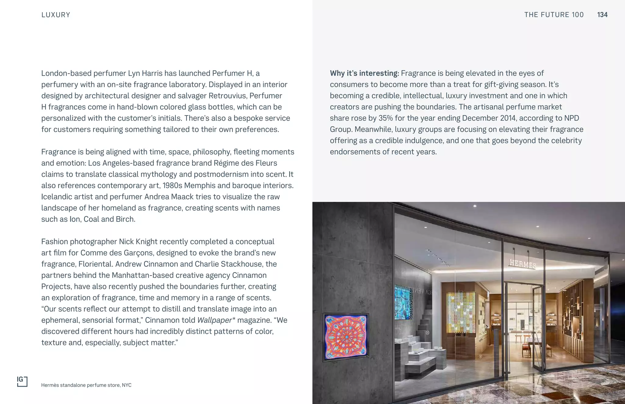 THE FUTURE 100
London-based perfumer Lyn Harris has launched Perfumer H, a
perfumery with an on-site fragrance laboratory. Displayed in an interior
designed by architectural designer and salvager Retrouvius, Perfumer
H fragrances come in hand-blown colored glass bottles, which can be
personalized with the customer’s initials. There’s also a bespoke service
for customers requiring something tailored to their own preferences.
Fragrance is being aligned with time, space, philosophy, fleeting moments
and emotion: Los Angeles-based fragrance brand Régime des Fleurs
claims to translate classical mythology and postmodernism into scent. It
also references contemporary art, 1980s Memphis and baroque interiors.
Icelandic artist and perfumer Andrea Maack tries to visualize the raw
landscape of her homeland as fragrance, creating scents with names
such as Ion, Coal and Birch.
Fashion photographer Nick Knight recently completed a conceptual
art film for Comme des Garçons, designed to evoke the brand’s new
fragrance, Floriental. Andrew Cinnamon and Charlie Stackhouse, the
partners behind the Manhattan-based creative agency Cinnamon
Projects, have also recently pushed the boundaries further, creating
an exploration of fragrance, time and memory in a range of scents.
“Our scents reflect our attempt to distill and translate image into an
ephemeral, sensorial format,” Cinnamon told Wallpaper* magazine. “We
discovered different hours had incredibly distinct patterns of color,
texture and, especially, subject matter.”
Why it’s interesting: Fragrance is being elevated in the eyes of
consumers to become more than a treat for gift-giving season. It’s
becoming a credible, intellectual, luxury investment and one in which
creators are pushing the boundaries. The artisanal perfume market
share rose by 35% for the year ending December 2014, according to NPD
Group. Meanwhile, luxury groups are focusing on elevating their fragrance
offering as a credible indulgence, and one that goes beyond the celebrity
endorsements of recent years.
Hermès standalone perfume store, NYC
LUXURY THE FUTURE 100 134
 