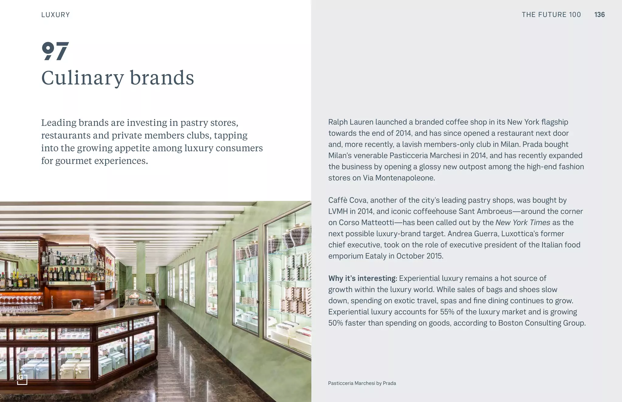 THE FUTURE 100
Culinary brands
Leading brands are investing in pastry stores,
restaurants and private members clubs, tapping
into the growing appetite among luxury consumers
for gourmet experiences.
Ralph Lauren launched a branded coffee shop in its New York flagship
towards the end of 2014, and has since opened a restaurant next door
and, more recently, a lavish members-only club in Milan. Prada bought
Milan’s venerable Pasticceria Marchesi in 2014, and has recently expanded
the business by opening a glossy new outpost among the high-end fashion
stores on Via Montenapoleone.
Caffè Cova, another of the city’s leading pastry shops, was bought by
LVMH in 2014, and iconic coffeehouse Sant Ambroeus—around the corner
on Corso Matteotti—has been called out by the New York Times as the
next possible luxury-brand target. Andrea Guerra, Luxottica’s former
chief executive, took on the role of executive president of the Italian food
emporium Eataly in October 2015.
Why it’s interesting: Experiential luxury remains a hot source of
growth within the luxury world. While sales of bags and shoes slow
down, spending on exotic travel, spas and fine dining continues to grow.
Experiential luxury accounts for 55% of the luxury market and is growing
50% faster than spending on goods, according to Boston Consulting Group.
Top: Raw Thai curry dish at NAMA artisan raw foods, London, 2014, photography by Alicia Pollet
Bottom: Selection of juices at NAMA Food
97
Pasticceria Marchesi by Prada
LUXURY 136THE FUTURE 100
 
