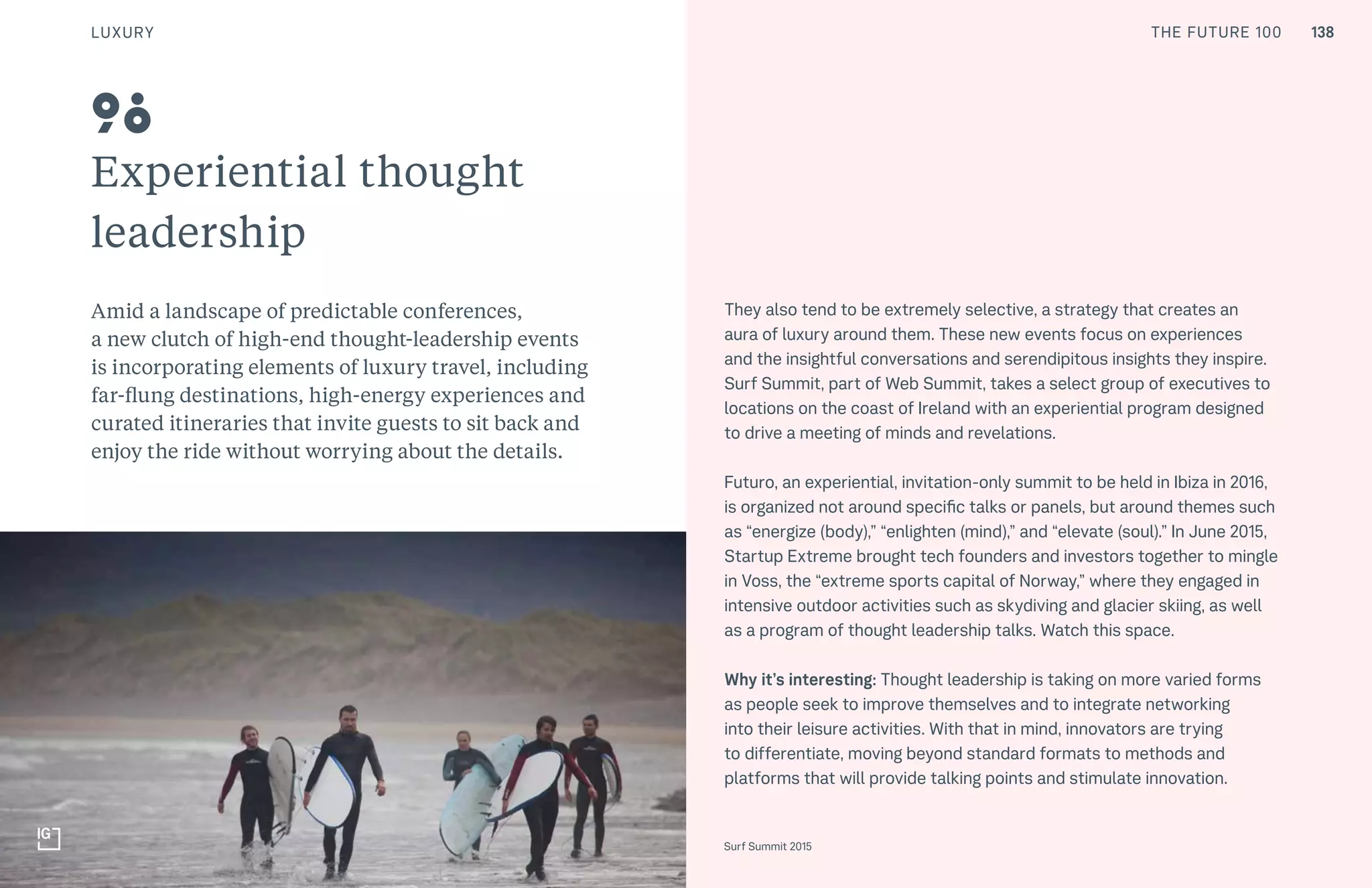 THE FUTURE 100
Experiential thought
leadership
Amid a landscape of predictable conferences,
a new clutch of high-end thought-leadership events
is incorporating elements of luxury travel, including
far-flung destinations, high-energy experiences and
curated itineraries that invite guests to sit back and
enjoy the ride without worrying about the details.
They also tend to be extremely selective, a strategy that creates an
aura of luxury around them. These new events focus on experiences
and the insightful conversations and serendipitous insights they inspire.
Surf Summit, part of Web Summit, takes a select group of executives to
locations on the coast of Ireland with an experiential program designed
to drive a meeting of minds and revelations.
Futuro, an experiential, invitation-only summit to be held in Ibiza in 2016,
is organized not around specific talks or panels, but around themes such
as “energize (body),” “enlighten (mind),” and “elevate (soul).” In June 2015,
Startup Extreme brought tech founders and investors together to mingle
in Voss, the “extreme sports capital of Norway,” where they engaged in
intensive outdoor activities such as skydiving and glacier skiing, as well
as a program of thought leadership talks. Watch this space.
Why it’s interesting: Thought leadership is taking on more varied forms
as people seek to improve themselves and to integrate networking
into their leisure activities. With that in mind, innovators are trying
to differentiate, moving beyond standard formats to methods and
platforms that will provide talking points and stimulate innovation.
Top: Raw Thai curry dish at NAMA artisan raw foods, London, 2014, photography by Alicia Pollet
Bottom: Selection of juices at NAMA Food
98
Surf Summit 2015
LUXURY 138THE FUTURE 100
 