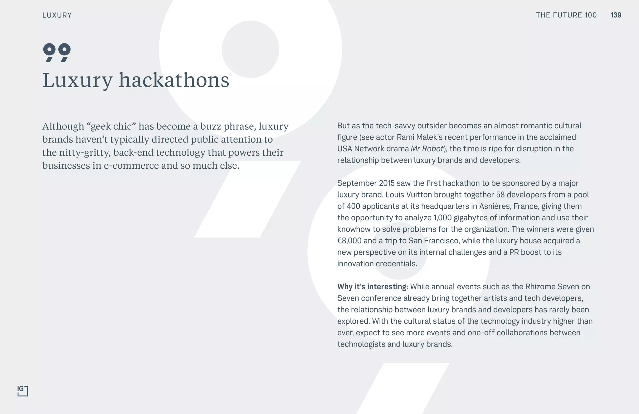 THE FUTURE 100
Luxury hackathons
Although “geek chic” has become a buzz phrase, luxury
brands haven’t typically directed public attention to
the nitty-gritty, back-end technology that powers their
businesses in e-commerce and so much else.
But as the tech-savvy outsider becomes an almost romantic cultural
figure (see actor Rami Malek’s recent performance in the acclaimed
USA Network drama Mr Robot), the time is ripe for disruption in the
relationship between luxury brands and developers.
September 2015 saw the first hackathon to be sponsored by a major
luxury brand. Louis Vuitton brought together 58 developers from a pool
of 400 applicants at its headquarters in Asnières, France, giving them
the opportunity to analyze 1,000 gigabytes of information and use their
knowhow to solve problems for the organization. The winners were given
€8,000 and a trip to San Francisco, while the luxury house acquired a
new perspective on its internal challenges and a PR boost to its
innovation credentials.
Why it’s interesting: While annual events such as the Rhizome Seven on
Seven conference already bring together artists and tech developers,
the relationship between luxury brands and developers has rarely been
explored. With the cultural status of the technology industry higher than
ever, expect to see more events and one-off collaborations between
technologists and luxury brands.
99
139LUXURY THE FUTURE 100
 