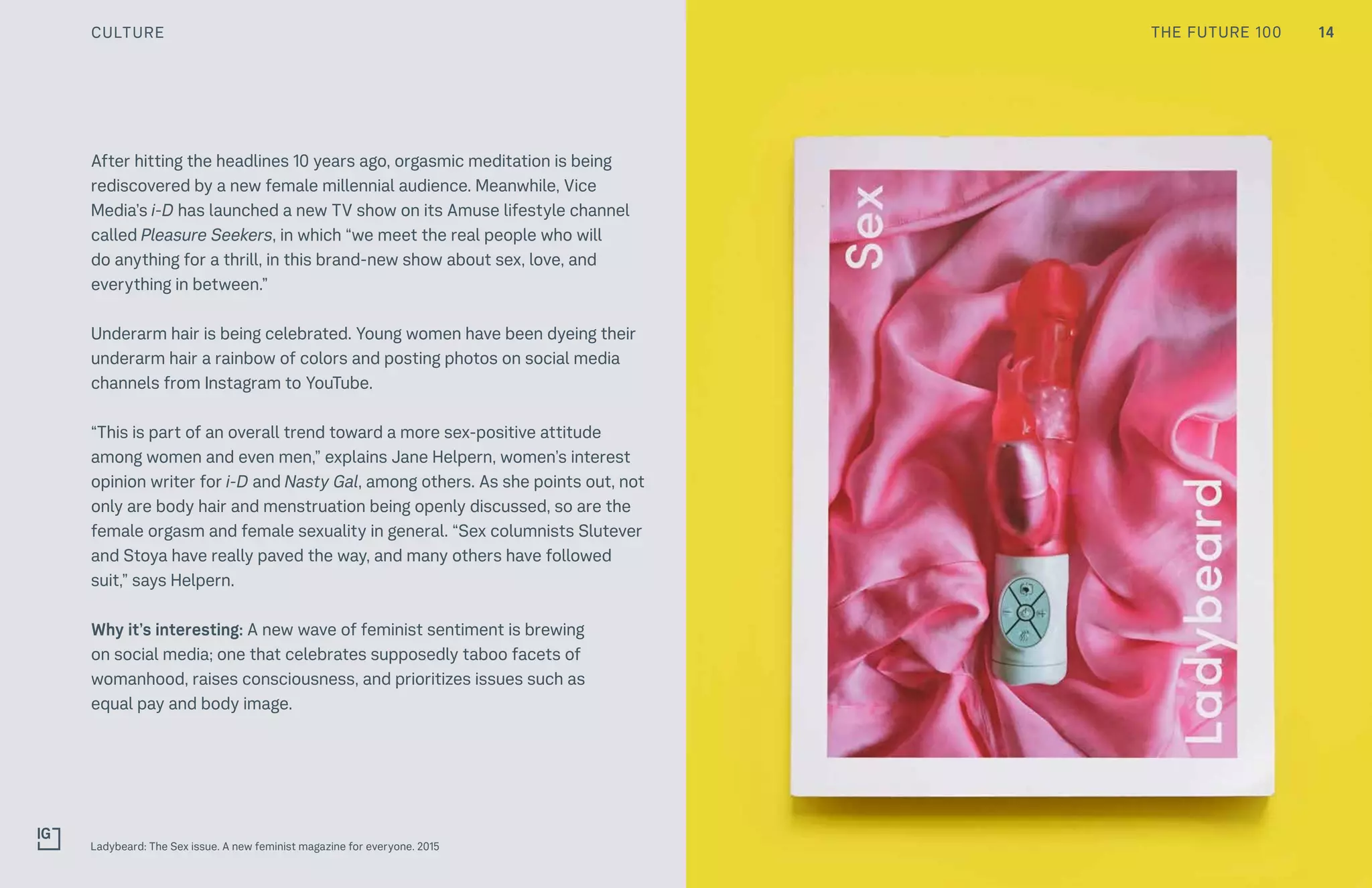 14THE FUTURE 100
After hitting the headlines 10 years ago, orgasmic meditation is being
rediscovered by a new female millennial audience. Meanwhile, Vice
Media’s i-D has launched a new TV show on its Amuse lifestyle channel
called Pleasure Seekers, in which “we meet the real people who will
do anything for a thrill, in this brand-new show about sex, love, and
everything in between.”
Underarm hair is being celebrated. Young women have been dyeing their
underarm hair a rainbow of colors and posting photos on social media
channels from Instagram to YouTube.
“This is part of an overall trend toward a more sex-positive attitude
among women and even men,” explains Jane Helpern, women’s interest
opinion writer for i-D and Nasty Gal, among others. As she points out, not
only are body hair and menstruation being openly discussed, so are the
female orgasm and female sexuality in general. “Sex columnists Slutever
and Stoya have really paved the way, and many others have followed
suit,” says Helpern.
Why it’s interesting: A new wave of feminist sentiment is brewing
on social media; one that celebrates supposedly taboo facets of
womanhood, raises consciousness, and prioritizes issues such as
equal pay and body image.
Ladybeard: The Sex issue. A new feminist magazine for everyone. 2015
CULTURE
 
