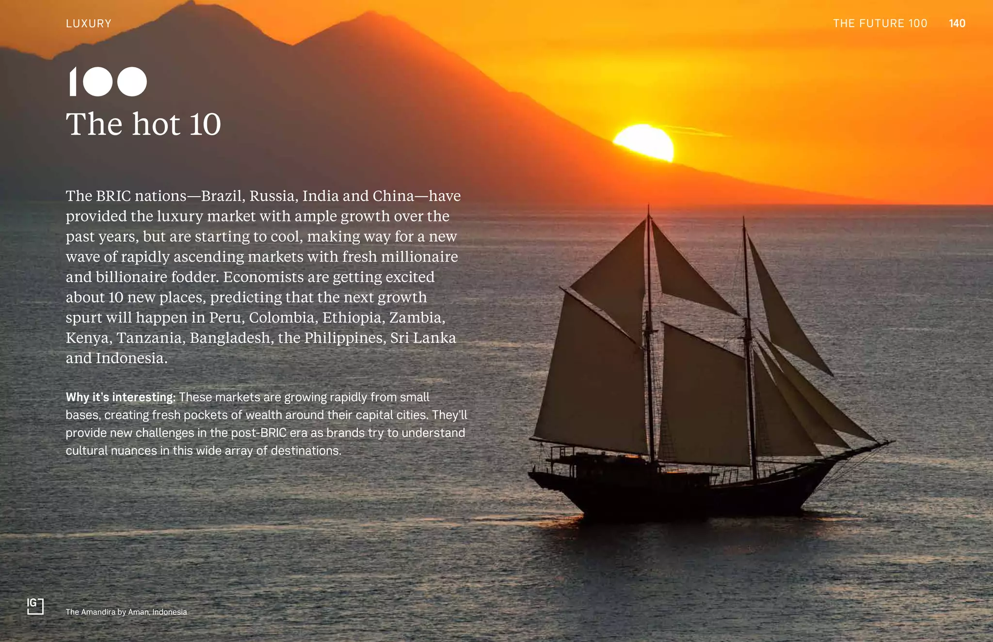 THE FUTURE 100
The hot 10
The BRIC nations—Brazil, Russia, India and China—have
provided the luxury market with ample growth over the
past years, but are starting to cool, making way for a new
wave of rapidly ascending markets with fresh millionaire
and billionaire fodder. Economists are getting excited
about 10 new places, predicting that the next growth
spurt will happen in Peru, Colombia, Ethiopia, Zambia,
Kenya, Tanzania, Bangladesh, the Philippines, Sri Lanka
and Indonesia.
Why it’s interesting: These markets are growing rapidly from small
bases, creating fresh pockets of wealth around their capital cities. They’ll
provide new challenges in the post-BRIC era as brands try to understand
cultural nuances in this wide array of destinations.
The Amandira by Aman, Indonesia
100
140LUXURY THE FUTURE 100
 