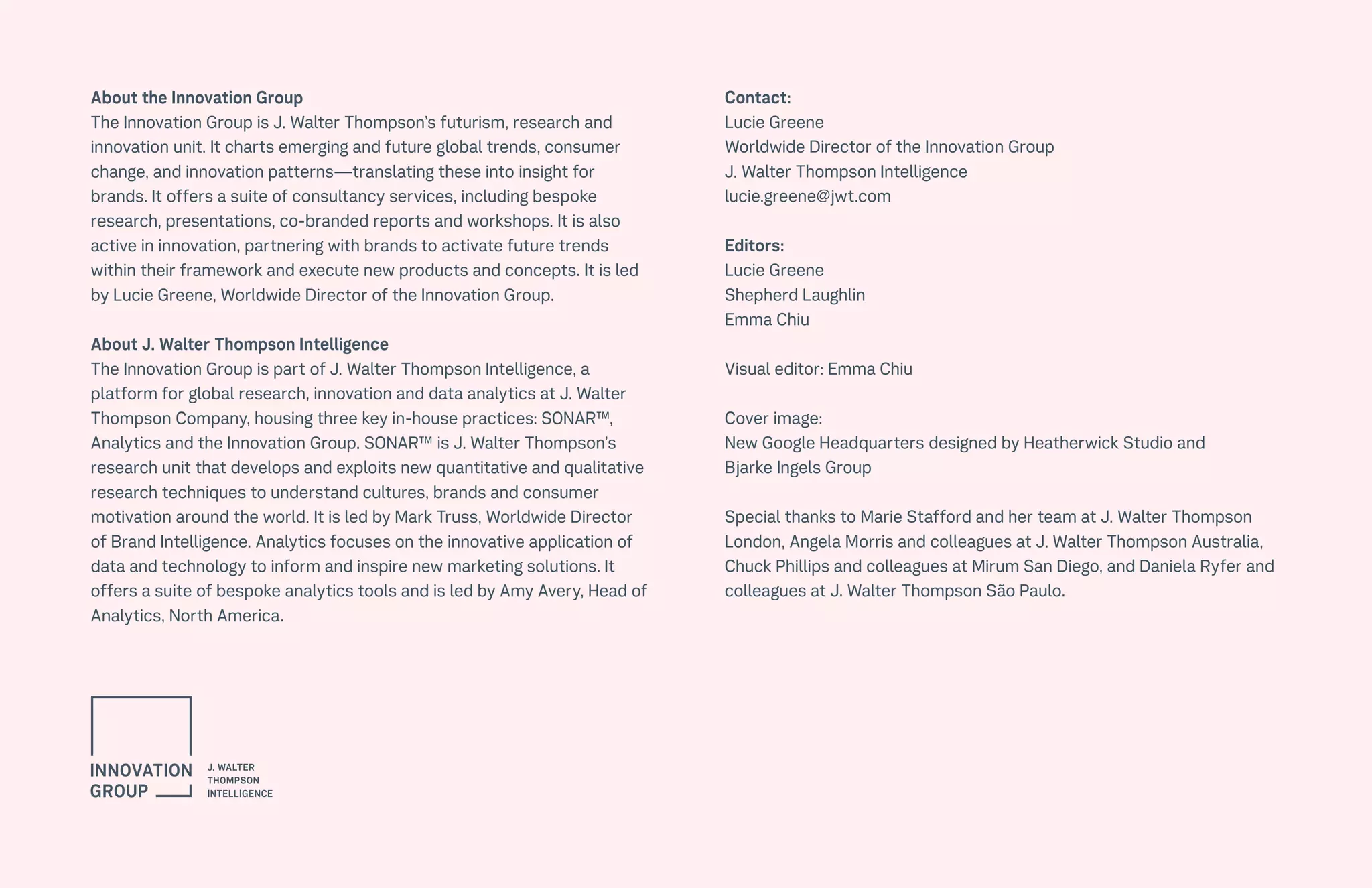 141CULTURE THE FUTURE 100
About the Innovation Group
The Innovation Group is J. Walter Thompson’s futurism, research and
innovation unit. It charts emerging and future global trends, consumer
change, and innovation patterns—translating these into insight for
brands. It offers a suite of consultancy services, including bespoke
research, presentations, co-branded reports and workshops. It is also
active in innovation, partnering with brands to activate future trends
within their framework and execute new products and concepts. It is led
by Lucie Greene, Worldwide Director of the Innovation Group.
About J. Walter Thompson Intelligence
The Innovation Group is part of J. Walter Thompson Intelligence, a
platform for global research, innovation and data analytics at J. Walter
Thompson Company, housing three key in-house practices: SONAR™,
Analytics and the Innovation Group. SONAR™ is J. Walter Thompson’s
research unit that develops and exploits new quantitative and qualitative
research techniques to understand cultures, brands and consumer
motivation around the world. It is led by Mark Truss, Worldwide Director
of Brand Intelligence. Analytics focuses on the innovative application of
data and technology to inform and inspire new marketing solutions. It
offers a suite of bespoke analytics tools and is led by Amy Avery, Head of
Analytics, North America.
Contact:
Lucie Greene
Worldwide Director of the Innovation Group
J. Walter Thompson Intelligence
lucie.greene@jwt.com
Editors:
Lucie Greene
Shepherd Laughlin
Emma Chiu
Visual editor: Emma Chiu
Cover image:
New Google Headquarters designed by Heatherwick Studio and
Bjarke Ingels Group
Special thanks to Marie Stafford and her team at J. Walter Thompson
London, Angela Morris and colleagues at J. Walter Thompson Australia,
Chuck Phillips and colleagues at Mirum San Diego, and Daniela Ryfer and
colleagues at J. Walter Thompson São Paulo.
 