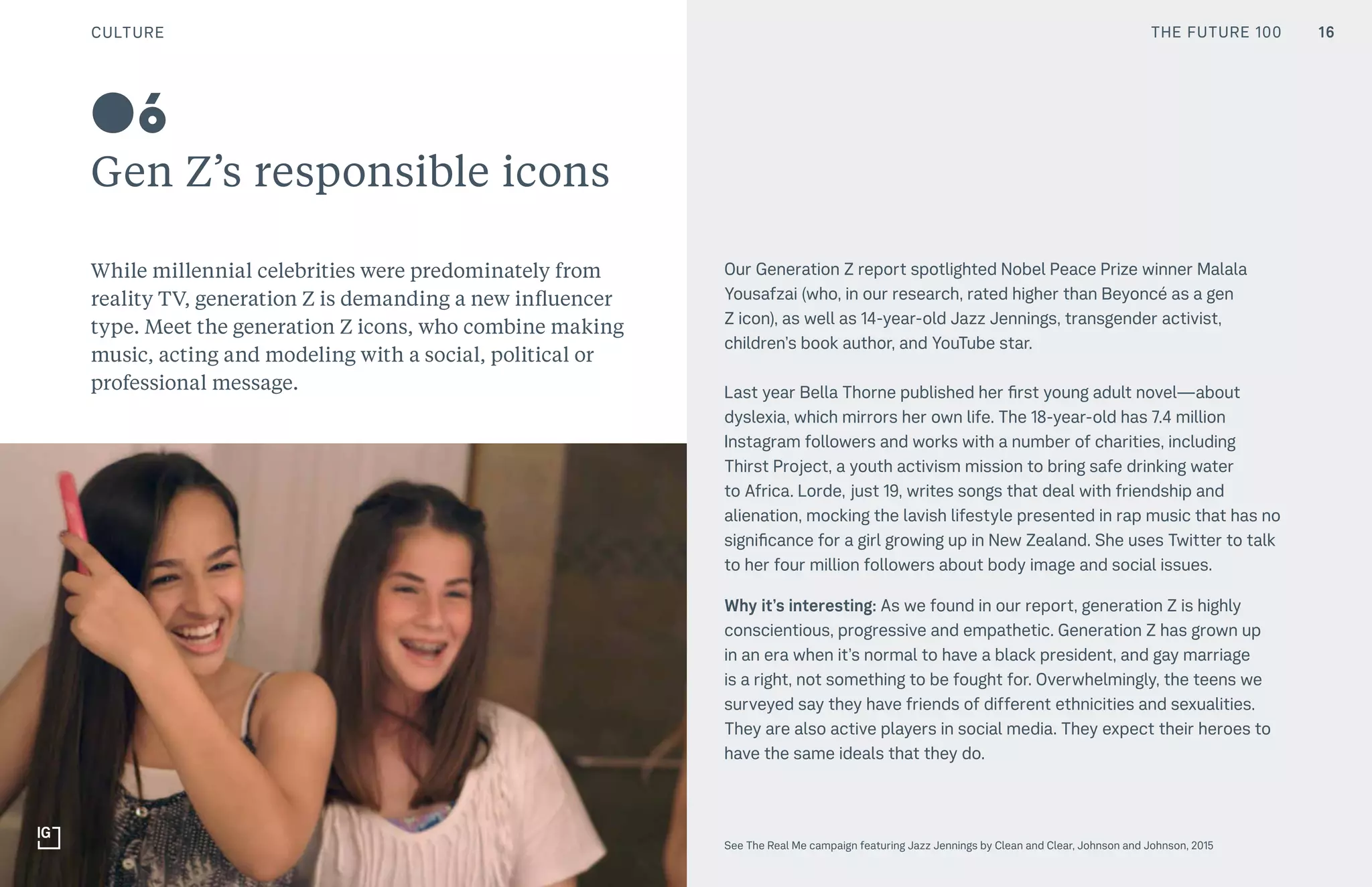 CULTURE THE FUTURE 100
Gen Z’s responsible icons
While millennial celebrities were predominately from
reality TV, generation Z is demanding a new influencer
type. Meet the generation Z icons, who combine making
music, acting and modeling with a social, political or
professional message.
Our Generation Z report spotlighted Nobel Peace Prize winner Malala
Yousafzai (who, in our research, rated higher than Beyoncé as a gen
Z icon), as well as 14-year-old Jazz Jennings, transgender activist,
children’s book author, and YouTube star.
Last year Bella Thorne published her first young adult novel—about
dyslexia, which mirrors her own life. The 18-year-old has 7.4 million
Instagram followers and works with a number of charities, including
Thirst Project, a youth activism mission to bring safe drinking water
to Africa. Lorde, just 19, writes songs that deal with friendship and
alienation, mocking the lavish lifestyle presented in rap music that has no
significance for a girl growing up in New Zealand. She uses Twitter to talk
to her four million followers about body image and social issues.
Why it’s interesting: As we found in our report, generation Z is highly
conscientious, progressive and empathetic. Generation Z has grown up
in an era when it’s normal to have a black president, and gay marriage
is a right, not something to be fought for. Overwhelmingly, the teens we
surveyed say they have friends of different ethnicities and sexualities.
They are also active players in social media. They expect their heroes to
have the same ideals that they do.
See The Real Me campaign featuring Jazz Jennings by Clean and Clear, Johnson and Johnson, 2015
06
CULTURE 16THE FUTURE 100
 
