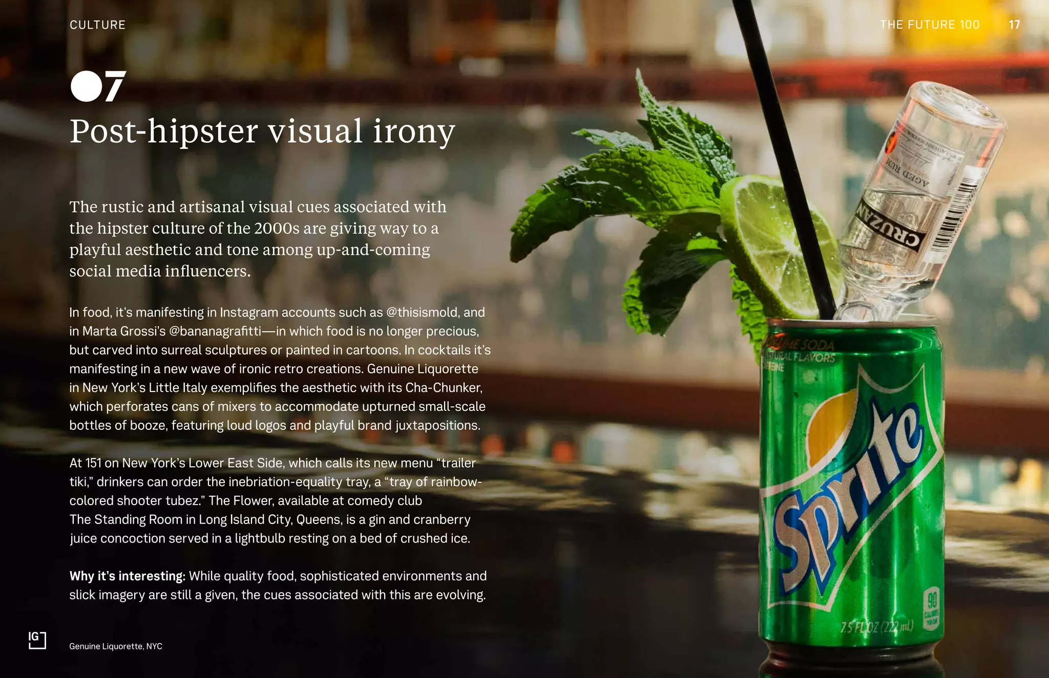 CULTURE THE FUTURE 100
Post-hipster visual irony
The rustic and artisanal visual cues associated with
the hipster culture of the 2000s are giving way to a
playful aesthetic and tone among up-and-coming
social media influencers.
In food, it’s manifesting in Instagram accounts such as @thisismold, and
in Marta Grossi’s @bananagrafitti—in which food is no longer precious,
but carved into surreal sculptures or painted in cartoons. In cocktails it’s
manifesting in a new wave of ironic retro creations. Genuine Liquorette
in New York’s Little Italy exemplifies the aesthetic with its Cha-Chunker,
which perforates cans of mixers to accommodate upturned small-scale
bottles of booze, featuring loud logos and playful brand juxtapositions.
At 151 on New York’s Lower East Side, which calls its new menu “trailer
tiki,” drinkers can order the inebriation-equality tray, a “tray of rainbow-
colored shooter tubez.” The Flower, available at comedy club
The Standing Room in Long Island City, Queens, is a gin and cranberry
juice concoction served in a lightbulb resting on a bed of crushed ice.
Why it’s interesting: While quality food, sophisticated environments and
slick imagery are still a given, the cues associated with this are evolving.
Genuine Liquorette, NYC
07
CULTURE 17THE FUTURE 100
 