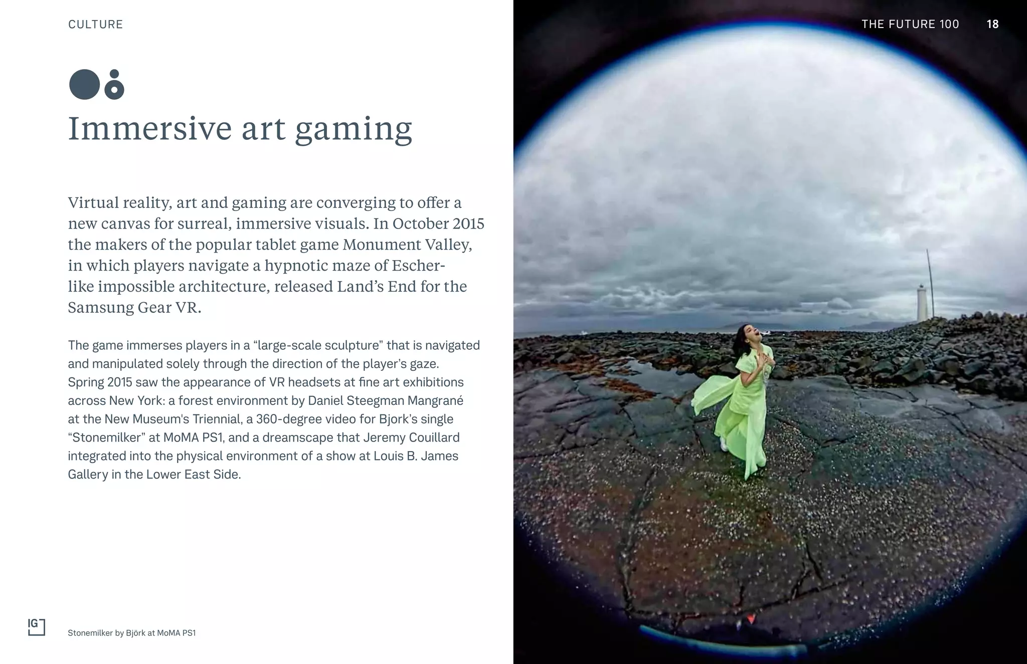 CULTURE THE FUTURE 100
Immersive art gaming
Virtual reality, art and gaming are converging to offer a
new canvas for surreal, immersive visuals. In October 2015
the makers of the popular tablet game Monument Valley,
in which players navigate a hypnotic maze of Escher-
like impossible architecture, released Land’s End for the
Samsung Gear VR.
The game immerses players in a “large-scale sculpture” that is navigated
and manipulated solely through the direction of the player’s gaze.
Spring 2015 saw the appearance of VR headsets at fine art exhibitions
across New York: a forest environment by Daniel Steegman Mangrané
at the New Museum's Triennial, a 360-degree video for Bjork’s single
“Stonemilker” at MoMA PS1, and a dreamscape that Jeremy Couillard
integrated into the physical environment of a show at Louis B. James
Gallery in the Lower East Side.
Stonemilker by Björk at MoMA PS1
08
18THE FUTURE 100
 