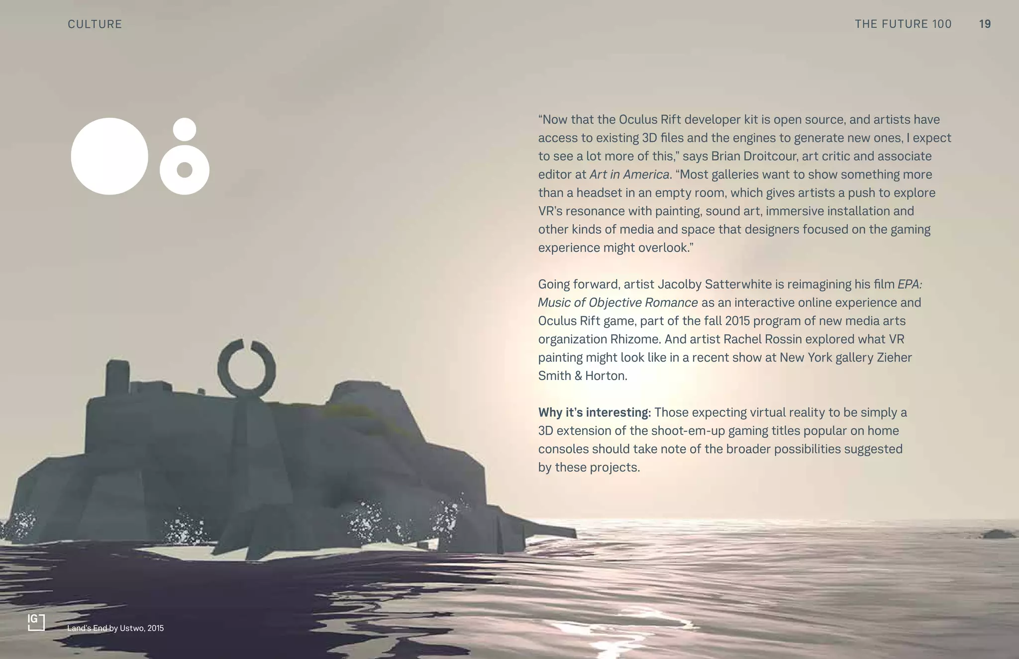 THE FUTURE 100
“Now that the Oculus Rift developer kit is open source, and artists have
access to existing 3D files and the engines to generate new ones, I expect
to see a lot more of this,” says Brian Droitcour, art critic and associate
editor at Art in America. “Most galleries want to show something more
than a headset in an empty room, which gives artists a push to explore
VR’s resonance with painting, sound art, immersive installation and
other kinds of media and space that designers focused on the gaming
experience might overlook.”
Going forward, artist Jacolby Satterwhite is reimagining his film EPA:
Music of Objective Romance as an interactive online experience and
Oculus Rift game, part of the fall 2015 program of new media arts
organization Rhizome. And artist Rachel Rossin explored what VR
painting might look like in a recent show at New York gallery Zieher
Smith & Horton.
Why it’s interesting: Those expecting virtual reality to be simply a
3D extension of the shoot-em-up gaming titles popular on home
consoles should take note of the broader possibilities suggested
by these projects.
08
Land’s End by Ustwo, 2015
19CULTURE THE FUTURE 100
 