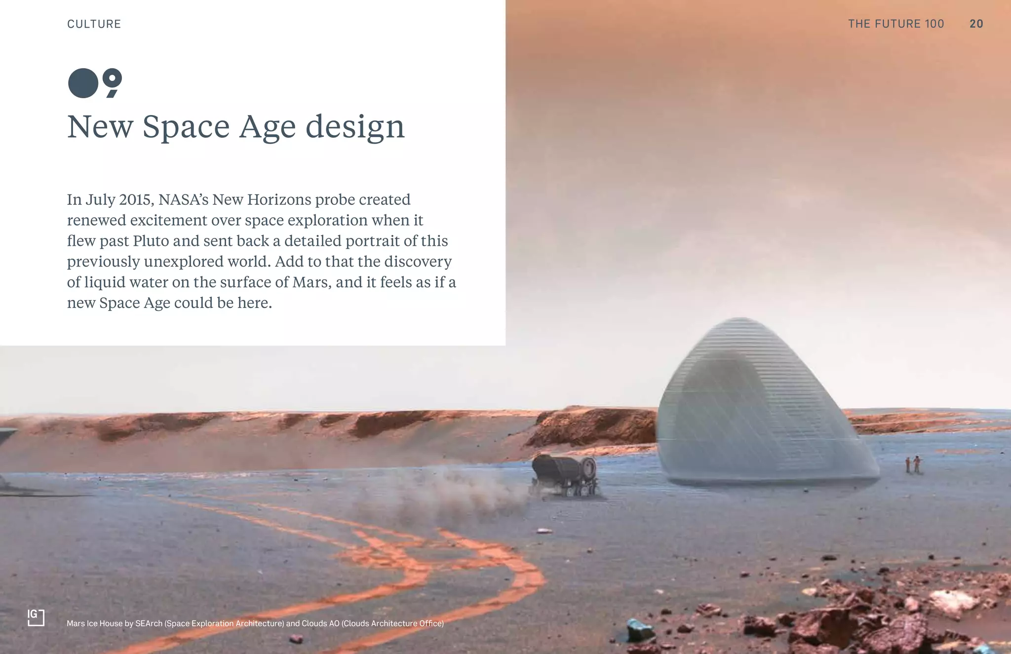 THE FUTURE 100
New Space Age design
In July 2015, NASA’s New Horizons probe created
renewed excitement over space exploration when it
flew past Pluto and sent back a detailed portrait of this
previously unexplored world. Add to that the discovery
of liquid water on the surface of Mars, and it feels as if a
new Space Age could be here.
09
Mars Ice House by SEArch (Space Exploration Architecture) and Clouds AO (Clouds Architecture Office)
20CULTURE THE FUTURE 100
 