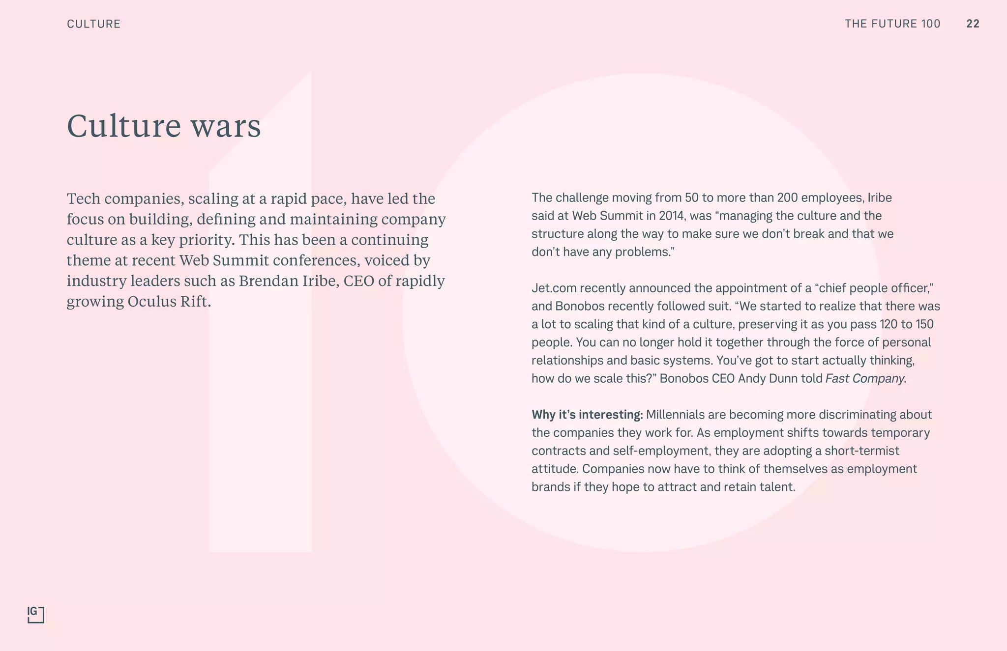 THE FUTURE 100
Culture wars
Tech companies, scaling at a rapid pace, have led the
focus on building, defining and maintaining company
culture as a key priority. This has been a continuing
theme at recent Web Summit conferences, voiced by
industry leaders such as Brendan Iribe, CEO of rapidly
growing Oculus Rift.
The challenge moving from 50 to more than 200 employees, Iribe
said at Web Summit in 2014, was “managing the culture and the
structure along the way to make sure we don’t break and that we
don’t have any problems.”
Jet.com recently announced the appointment of a “chief people officer,”
and Bonobos recently followed suit. “We started to realize that there was
a lot to scaling that kind of a culture, preserving it as you pass 120 to 150
people. You can no longer hold it together through the force of personal
relationships and basic systems. You’ve got to start actually thinking,
how do we scale this?” Bonobos CEO Andy Dunn told Fast Company.
Why it’s interesting: Millennials are becoming more discriminating about
the companies they work for. As employment shifts towards temporary
contracts and self-employment, they are adopting a short-termist
attitude. Companies now have to think of themselves as employment
brands if they hope to attract and retain talent.
22CULTURE THE FUTURE 100
 