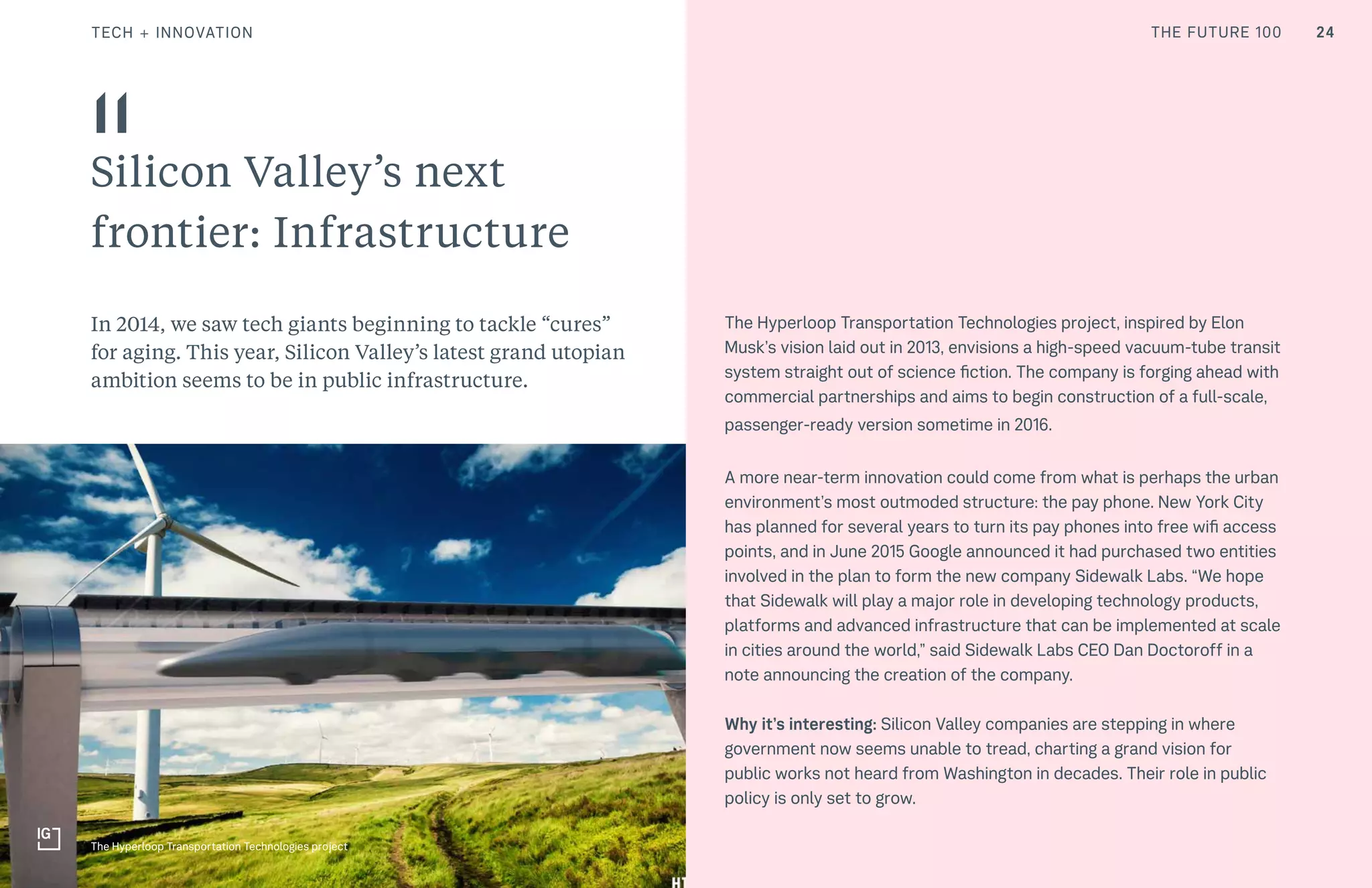 THE FUTURE 100 24
Silicon Valley’s next
frontier: Infrastructure
In 2014, we saw tech giants beginning to tackle “cures”
for aging. This year, Silicon Valley’s latest grand utopian
ambition seems to be in public infrastructure.
11
The Hyperloop Transportation Technologies project, inspired by Elon
Musk’s vision laid out in 2013, envisions a high-speed vacuum-tube transit
system straight out of science fiction. The company is forging ahead with
commercial partnerships and aims to begin construction of a full-scale,
passenger-ready version sometime in 2016.
A more near-term innovation could come from what is perhaps the urban
environment’s most outmoded structure: the pay phone. New York City
has planned for several years to turn its pay phones into free wifi access
points, and in June 2015 Google announced it had purchased two entities
involved in the plan to form the new company Sidewalk Labs. “We hope
that Sidewalk will play a major role in developing technology products,
platforms and advanced infrastructure that can be implemented at scale
in cities around the world,” said Sidewalk Labs CEO Dan Doctoroff in a
note announcing the creation of the company.
Why it’s interesting: Silicon Valley companies are stepping in where
government now seems unable to tread, charting a grand vision for
public works not heard from Washington in decades. Their role in public
policy is only set to grow.
The Hyperloop Transportation Technologies project
TECH + INNOVATION THE FUTURE 100
 