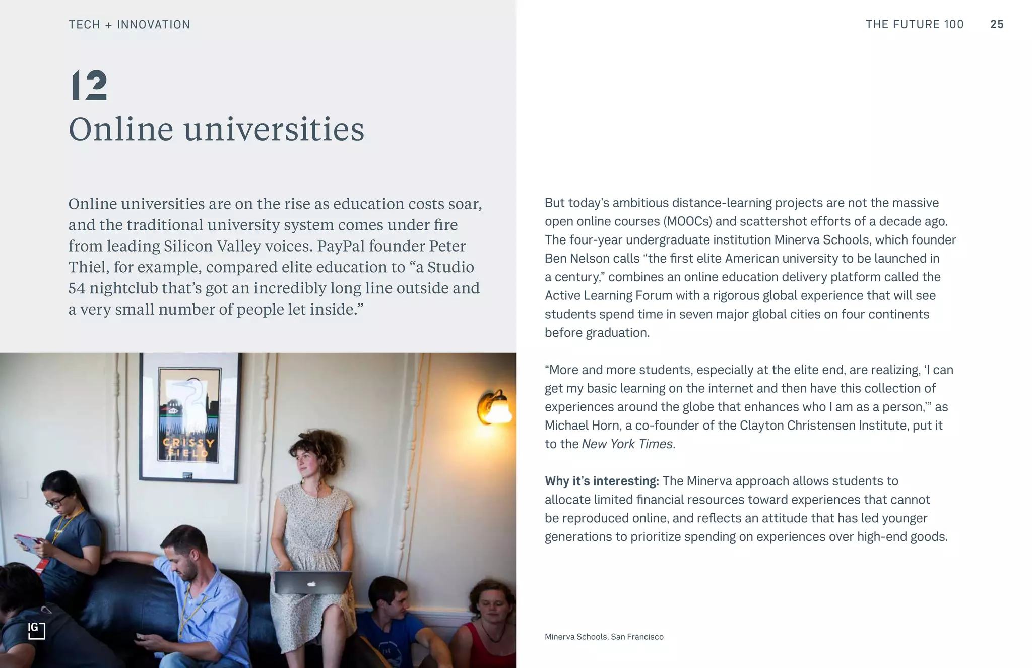 THE FUTURE 100
Online universities
Online universities are on the rise as education costs soar,
and the traditional university system comes under fire
from leading Silicon Valley voices. PayPal founder Peter
Thiel, for example, compared elite education to “a Studio
54 nightclub that’s got an incredibly long line outside and
a very small number of people let inside.”
But today’s ambitious distance-learning projects are not the massive
open online courses (MOOCs) and scattershot efforts of a decade ago.
The four-year undergraduate institution Minerva Schools, which founder
Ben Nelson calls “the first elite American university to be launched in
a century,” combines an online education delivery platform called the
Active Learning Forum with a rigorous global experience that will see
students spend time in seven major global cities on four continents
before graduation.
“More and more students, especially at the elite end, are realizing, ‘I can
get my basic learning on the internet and then have this collection of
experiences around the globe that enhances who I am as a person,’” as
Michael Horn, a co-founder of the Clayton Christensen Institute, put it
to the New York Times.
Why it’s interesting: The Minerva approach allows students to
allocate limited financial resources toward experiences that cannot
be reproduced online, and reflects an attitude that has led younger
generations to prioritize spending on experiences over high-end goods.
12
25
Minerva Schools, San Francisco
TECH + INNOVATION
 