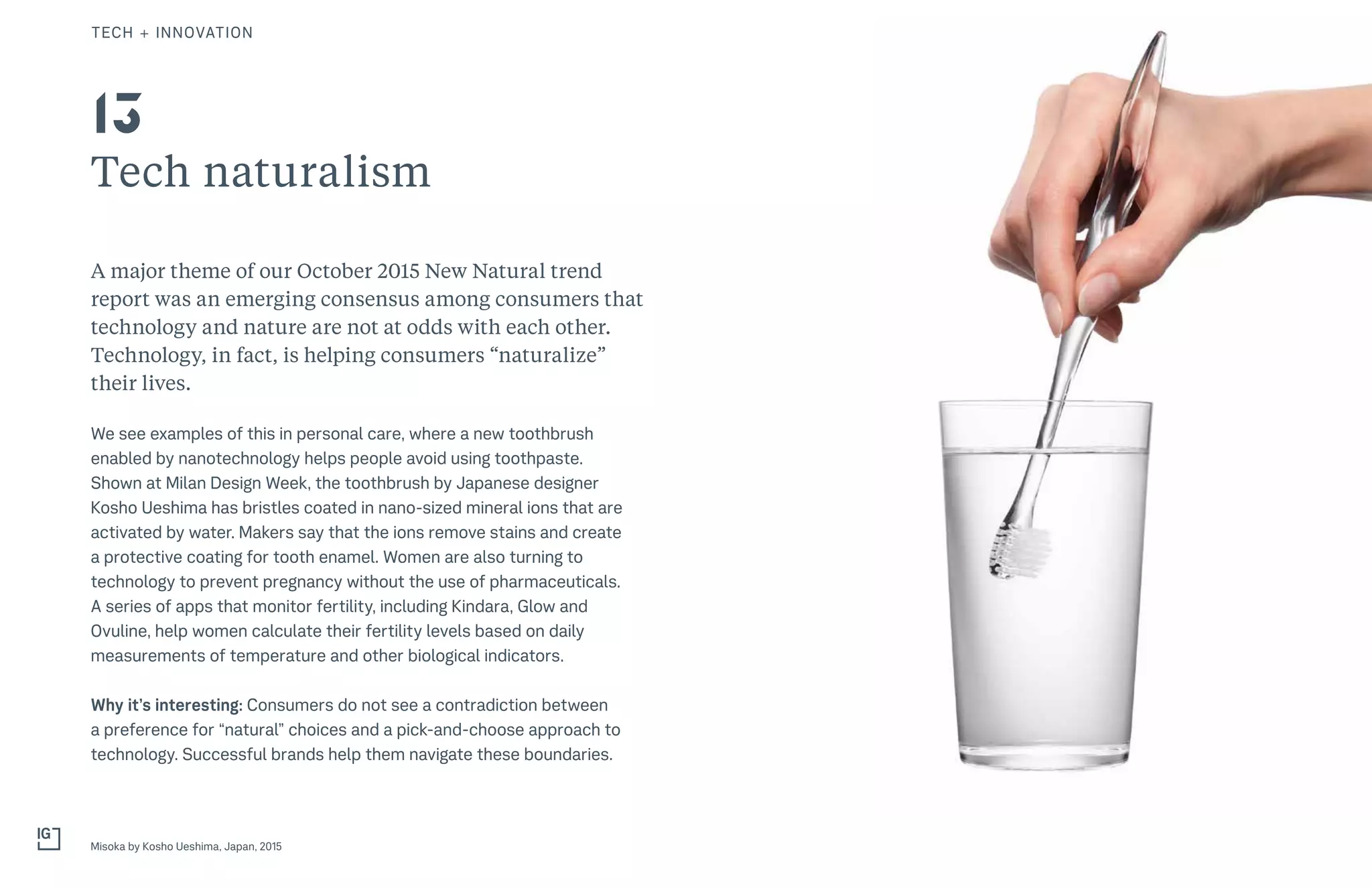 26THE FUTURE 100THE FUTURE 100
Tech naturalism
A major theme of our October 2015 New Natural trend
report was an emerging consensus among consumers that
technology and nature are not at odds with each other.
Technology, in fact, is helping consumers “naturalize”
their lives.
We see examples of this in personal care, where a new toothbrush
enabled by nanotechnology helps people avoid using toothpaste.
Shown at Milan Design Week, the toothbrush by Japanese designer
Kosho Ueshima has bristles coated in nano-sized mineral ions that are
activated by water. Makers say that the ions remove stains and create
a protective coating for tooth enamel. Women are also turning to
technology to prevent pregnancy without the use of pharmaceuticals.
A series of apps that monitor fertility, including Kindara, Glow and
Ovuline, help women calculate their fertility levels based on daily
measurements of temperature and other biological indicators.
Why it’s interesting: Consumers do not see a contradiction between
a preference for “natural” choices and a pick-and-choose approach to
technology. Successful brands help them navigate these boundaries.
Misoka by Kosho Ueshima, Japan, 2015
13
TECH + INNOVATION
 