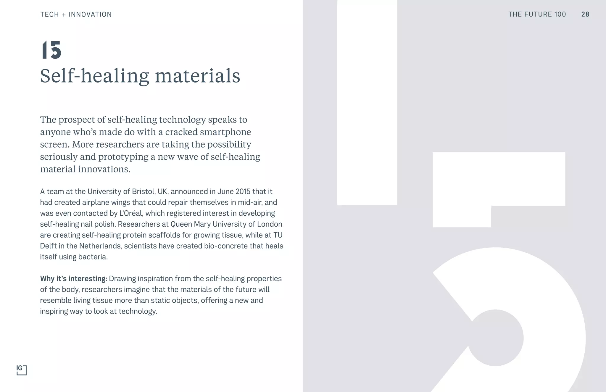 THE FUTURE 100
Self-healing materials
The prospect of self-healing technology speaks to
anyone who’s made do with a cracked smartphone
screen. More researchers are taking the possibility
seriously and prototyping a new wave of self-healing
material innovations.
A team at the University of Bristol, UK, announced in June 2015 that it
had created airplane wings that could repair themselves in mid-air, and
was even contacted by L’Oréal, which registered interest in developing
self-healing nail polish. Researchers at Queen Mary University of London
are creating self-healing protein scaffolds for growing tissue, while at TU
Delft in the Netherlands, scientists have created bio-concrete that heals
itself using bacteria.
Why it’s interesting: Drawing inspiration from the self-healing properties
of the body, researchers imagine that the materials of the future will
resemble living tissue more than static objects, offering a new and
inspiring way to look at technology.
15
28TECH + INNOVATION THE FUTURE 100
 