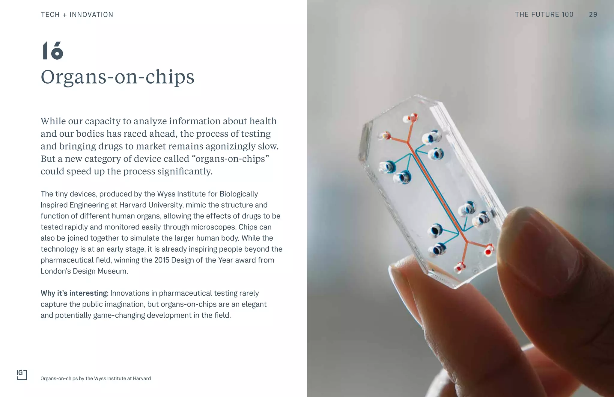 THE FUTURE 100
Organs-on-chips
While our capacity to analyze information about health
and our bodies has raced ahead, the process of testing
and bringing drugs to market remains agonizingly slow.
But a new category of device called “organs-on-chips”
could speed up the process significantly.
The tiny devices, produced by the Wyss Institute for Biologically
Inspired Engineering at Harvard University, mimic the structure and
function of different human organs, allowing the effects of drugs to be
tested rapidly and monitored easily through microscopes. Chips can
also be joined together to simulate the larger human body. While the
technology is at an early stage, it is already inspiring people beyond the
pharmaceutical field, winning the 2015 Design of the Year award from
London’s Design Museum.
Why it’s interesting: Innovations in pharmaceutical testing rarely
capture the public imagination, but organs-on-chips are an elegant
and potentially game-changing development in the field.
Organs-on-chips by the Wyss Institute at Harvard
16
29TECH + INNOVATION THE FUTURE 100
 
