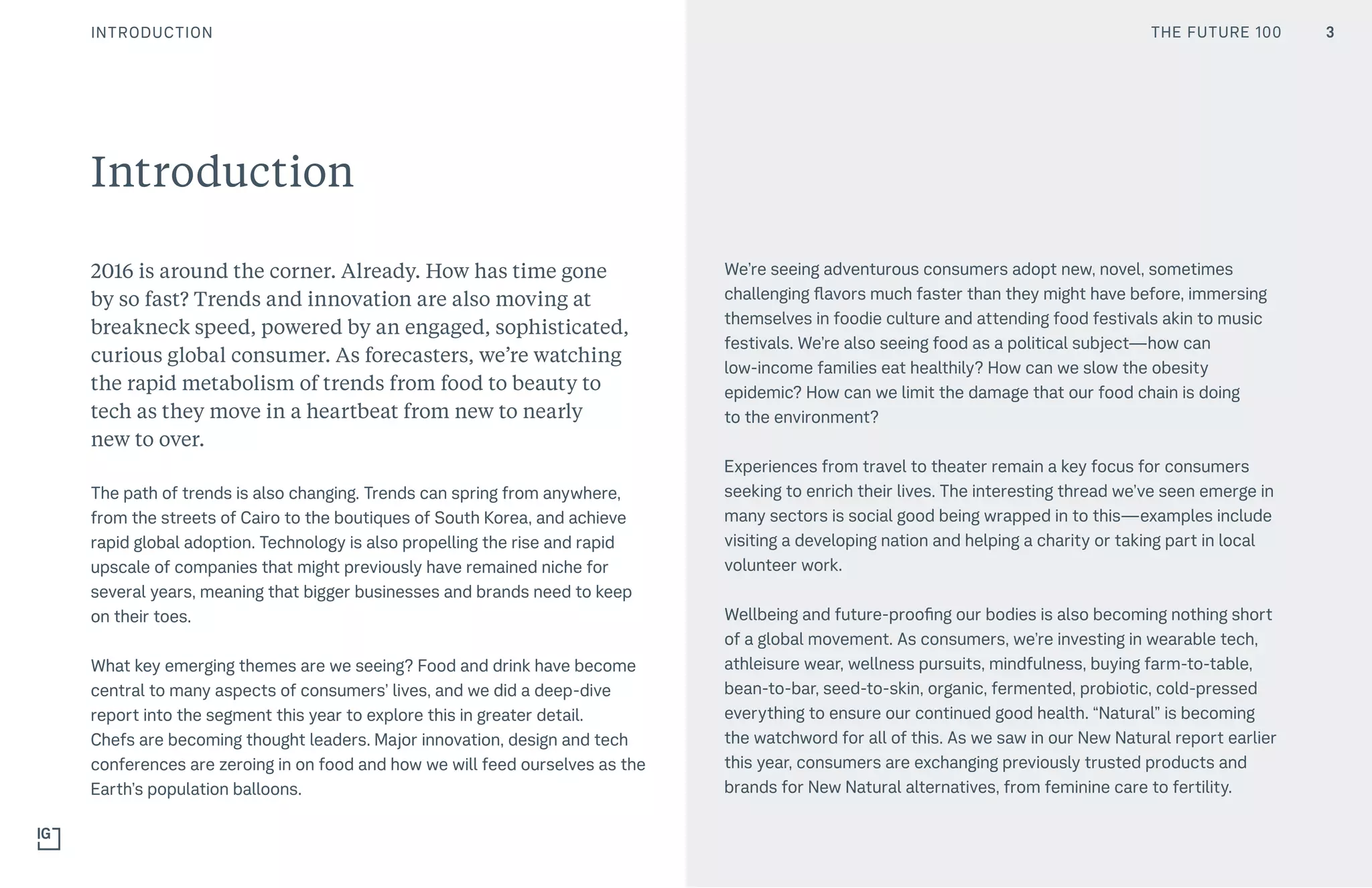 THE FUTURE 100
2016 is around the corner. Already. How has time gone
by so fast? Trends and innovation are also moving at
breakneck speed, powered by an engaged, sophisticated,
curious global consumer. As forecasters, we’re watching
the rapid metabolism of trends from food to beauty to
tech as they move in a heartbeat from new to nearly
new to over.
The path of trends is also changing. Trends can spring from anywhere,
from the streets of Cairo to the boutiques of South Korea, and achieve
rapid global adoption. Technology is also propelling the rise and rapid
upscale of companies that might previously have remained niche for
several years, meaning that bigger businesses and brands need to keep
on their toes. 
What key emerging themes are we seeing? Food and drink have become
central to many aspects of consumers’ lives, and we did a deep-dive
report into the segment this year to explore this in greater detail.
Chefs are becoming thought leaders. Major innovation, design and tech
conferences are zeroing in on food and how we will feed ourselves as the
Earth’s population balloons.
We’re seeing adventurous consumers adopt new, novel, sometimes
challenging flavors much faster than they might have before, immersing
themselves in foodie culture and attending food festivals akin to music
festivals. We’re also seeing food as a political subject—how can
low-income families eat healthily? How can we slow the obesity
epidemic? How can we limit the damage that our food chain is doing
to the environment?
Experiences from travel to theater remain a key focus for consumers
seeking to enrich their lives. The interesting thread we’ve seen emerge in
many sectors is social good being wrapped in to this—examples include
visiting a developing nation and helping a charity or taking part in local
volunteer work.
Wellbeing and future-proofing our bodies is also becoming nothing short
of a global movement. As consumers, we’re investing in wearable tech,
athleisure wear, wellness pursuits, mindfulness, buying farm-to-table,
bean-to-bar, seed-to-skin, organic, fermented, probiotic, cold-pressed
everything to ensure our continued good health. “Natural” is becoming
the watchword for all of this. As we saw in our New Natural report earlier
this year, consumers are exchanging previously trusted products and
brands for New Natural alternatives, from feminine care to fertility.
Introduction
THE FUTURE 100INTRODUCTION 3
 