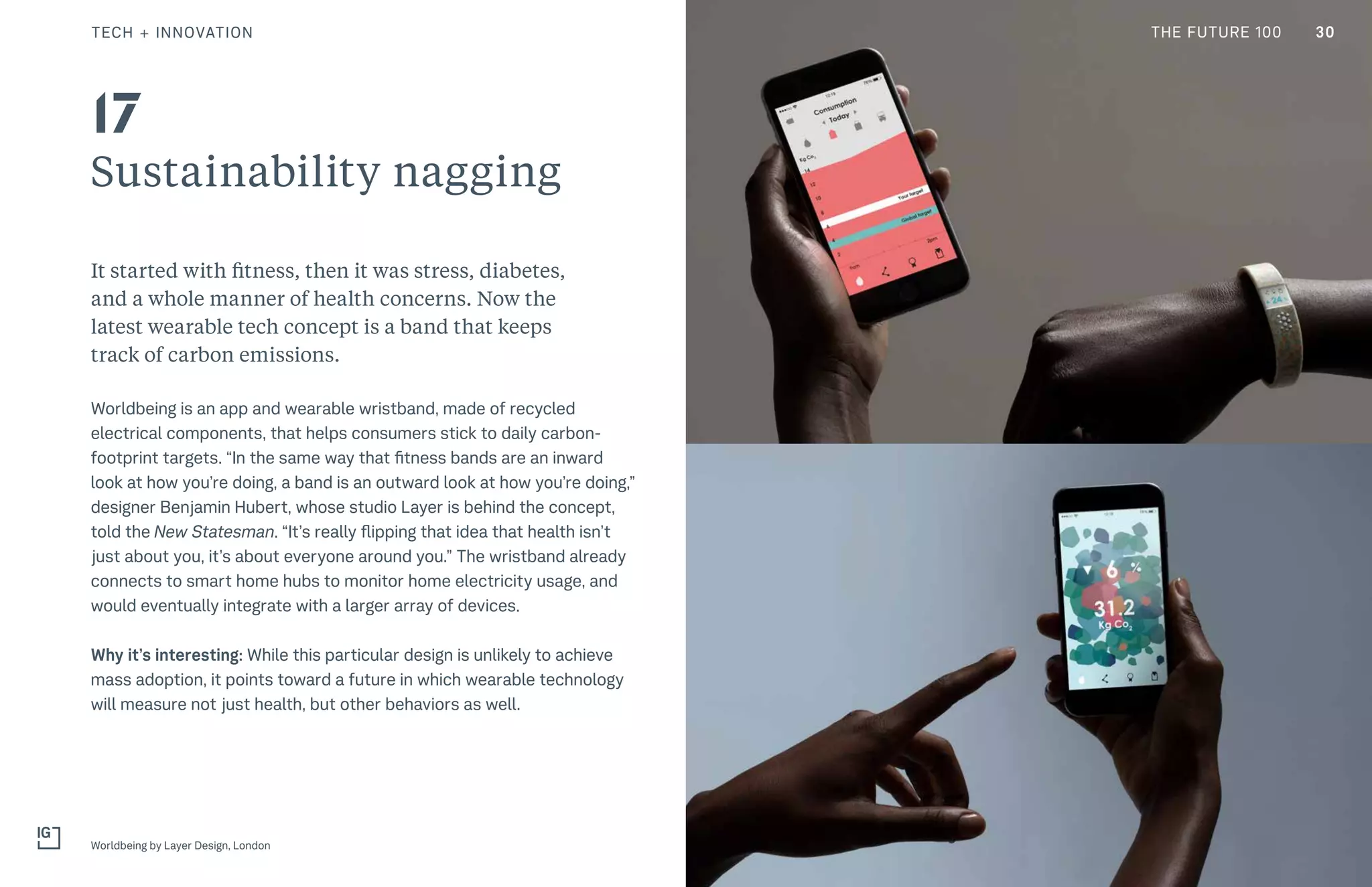 THE FUTURE 100
Sustainability nagging
It started with fitness, then it was stress, diabetes,
and a whole manner of health concerns. Now the
latest wearable tech concept is a band that keeps
track of carbon emissions.
Worldbeing is an app and wearable wristband, made of recycled
electrical components, that helps consumers stick to daily carbon-
footprint targets. “In the same way that fitness bands are an inward
look at how you’re doing, a band is an outward look at how you’re doing,”
designer Benjamin Hubert, whose studio Layer is behind the concept,
told the New Statesman. “It’s really flipping that idea that health isn’t
just about you, it’s about everyone around you.” The wristband already
connects to smart home hubs to monitor home electricity usage, and
would eventually integrate with a larger array of devices.
Why it’s interesting: While this particular design is unlikely to achieve
mass adoption, it points toward a future in which wearable technology
will measure not just health, but other behaviors as well.
Worldbeing by Layer Design, London
17
30TECH + INNOVATION THE FUTURE 100
 