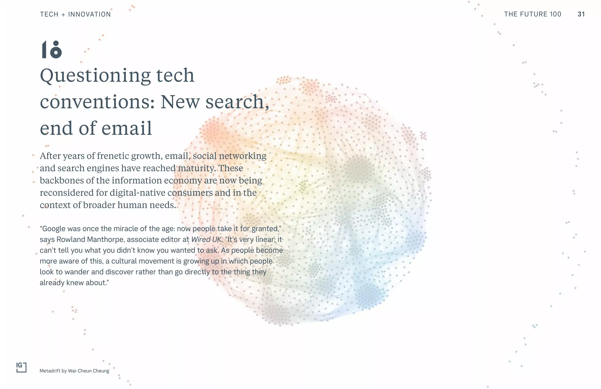 Questioning tech
conventions: New search,
end of email
After years of frenetic growth, email, social networking
and search engines have reached maturity. These
backbones of the information economy are now being
reconsidered for digital-native consumers and in the
context of broader human needs.
“Google was once the miracle of the age: now people take it for granted,”
says Rowland Manthorpe, associate editor at Wired UK. “It’s very linear; it
can’t tell you what you didn’t know you wanted to ask. As people become
more aware of this, a cultural movement is growing up in which people
look to wander and discover rather than go directly to the thing they
already knew about.”
Metadrift by Wai-Cheun Cheung
18
31TECH + INNOVATION THE FUTURE 100
 