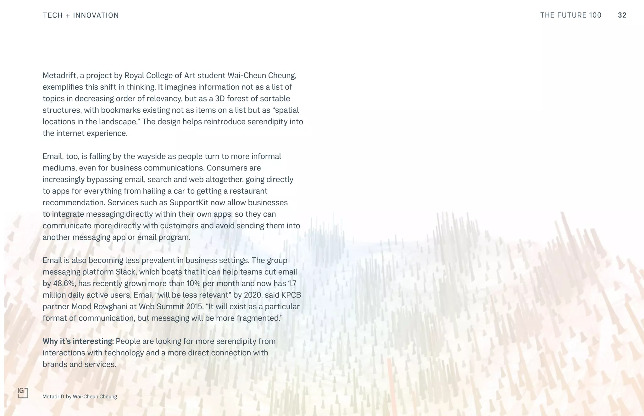 32THE FUTURE 100
Metadrift, a project by Royal College of Art student Wai-Cheun Cheung,
exemplifies this shift in thinking. It imagines information not as a list of
topics in decreasing order of relevancy, but as a 3D forest of sortable
structures, with bookmarks existing not as items on a list but as “spatial
locations in the landscape.” The design helps reintroduce serendipity into
the internet experience.
Email, too, is falling by the wayside as people turn to more informal
mediums, even for business communications. Consumers are
increasingly bypassing email, search and web altogether, going directly
to apps for everything from hailing a car to getting a restaurant
recommendation. Services such as SupportKit now allow businesses
to integrate messaging directly within their own apps, so they can
communicate more directly with customers and avoid sending them into
another messaging app or email program.
Email is also becoming less prevalent in business settings. The group
messaging platform Slack, which boats that it can help teams cut email
by 48.6%, has recently grown more than 10% per month and now has 1.7
million daily active users. Email “will be less relevant” by 2020, said KPCB
partner Mood Rowghani at Web Summit 2015. “It will exist as a particular
format of communication, but messaging will be more fragmented.”
Why it’s interesting: People are looking for more serendipity from
interactions with technology and a more direct connection with
brands and services.
Metadrift by Wai-Cheun Cheung
TECH + INNOVATION
 
