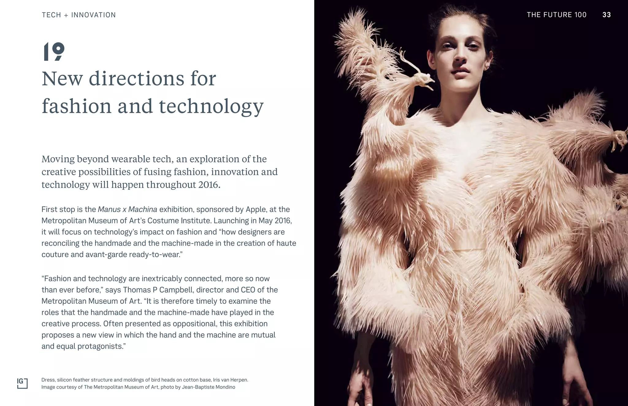 THE FUTURE 100
New directions for
fashion and technology
Moving beyond wearable tech, an exploration of the
creative possibilities of fusing fashion, innovation and
technology will happen throughout 2016.
First stop is the Manus x Machina exhibition, sponsored by Apple, at the
Metropolitan Museum of Art’s Costume Institute. Launching in May 2016,
it will focus on technology’s impact on fashion and “how designers are
reconciling the handmade and the machine-made in the creation of haute
couture and avant-garde ready-to-wear.”
“Fashion and technology are inextricably connected, more so now
than ever before,” says Thomas P Campbell, director and CEO of the
Metropolitan Museum of Art. “It is therefore timely to examine the
roles that the handmade and the machine-made have played in the
creative process. Often presented as oppositional, this exhibition
proposes a new view in which the hand and the machine are mutual
and equal protagonists.”
Dress, silicon feather structure and moldings of bird heads on cotton base, Iris van Herpen.
Image courtesy of The Metropolitan Museum of Art, photo by Jean-Baptiste Mondino
19
33TECH + INNOVATION THE FUTURE 100
 
