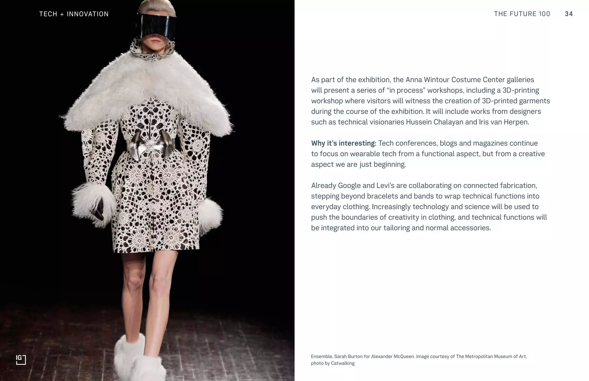 34THE FUTURE 100
Top: Raw Thai curry dish at NAMA artisan raw foods, London, 2014, photography by Alicia Pollet
Bottom: Selection of juices at NAMA Food
As part of the exhibition, the Anna Wintour Costume Center galleries
will present a series of “in process” workshops, including a 3D-printing
workshop where visitors will witness the creation of 3D-printed garments
during the course of the exhibition. It will include works from designers
such as technical visionaries Hussein Chalayan and Iris van Herpen.
Why it’s interesting: Tech conferences, blogs and magazines continue
to focus on wearable tech from a functional aspect, but from a creative
aspect we are just beginning.
Already Google and Levi’s are collaborating on connected fabrication,
stepping beyond bracelets and bands to wrap technical functions into
everyday clothing. Increasingly technology and science will be used to
push the boundaries of creativity in clothing, and technical functions will
be integrated into our tailoring and normal accessories.
Ensemble, Sarah Burton for Alexander McQueen. Image courtesy of The Metropolitan Museum of Art,
photo by Catwalking
TECH + INNOVATION
 