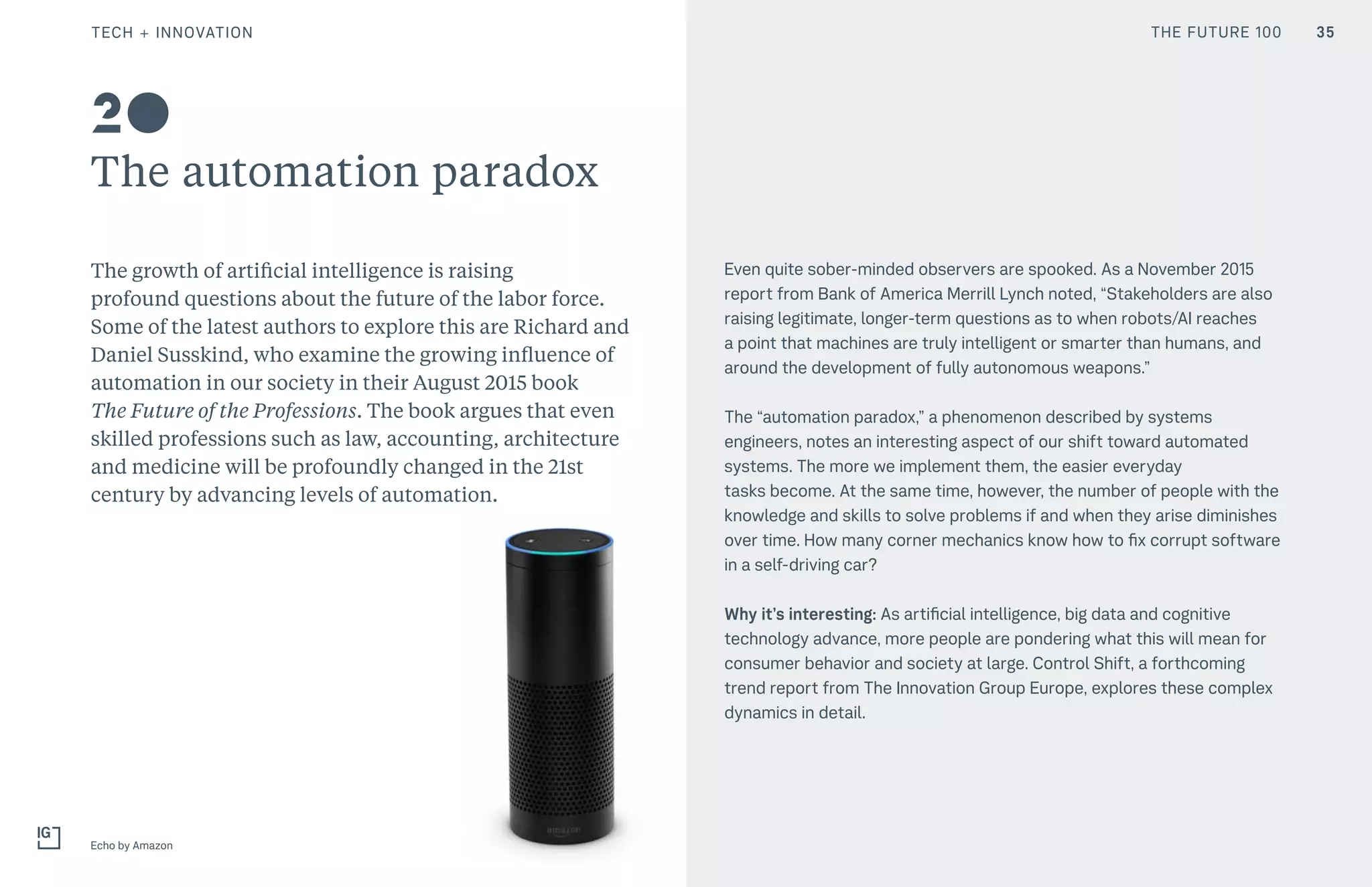 THE FUTURE 100
The automation paradox
The growth of artificial intelligence is raising
profound questions about the future of the labor force.
Some of the latest authors to explore this are Richard and
Daniel Susskind, who examine the growing influence of
automation in our society in their August 2015 book
The Future of the Professions. The book argues that even
skilled professions such as law, accounting, architecture
and medicine will be profoundly changed in the 21st
century by advancing levels of automation.
Even quite sober-minded observers are spooked. As a November 2015
report from Bank of America Merrill Lynch noted, “Stakeholders are also
raising legitimate, longer-term questions as to when robots/AI reaches
a point that machines are truly intelligent or smarter than humans, and
around the development of fully autonomous weapons.”
The “automation paradox,” a phenomenon described by systems
engineers, notes an interesting aspect of our shift toward automated
systems. The more we implement them, the easier everyday
tasks become. At the same time, however, the number of people with the
knowledge and skills to solve problems if and when they arise diminishes
over time. How many corner mechanics know how to fix corrupt software
in a self-driving car?
Why it’s interesting: As artificial intelligence, big data and cognitive
technology advance, more people are pondering what this will mean for
consumer behavior and society at large. Control Shift, a forthcoming
trend report from The Innovation Group Europe, explores these complex
dynamics in detail.
Echo by Amazon
20
35TECH + INNOVATION THE FUTURE 100
 