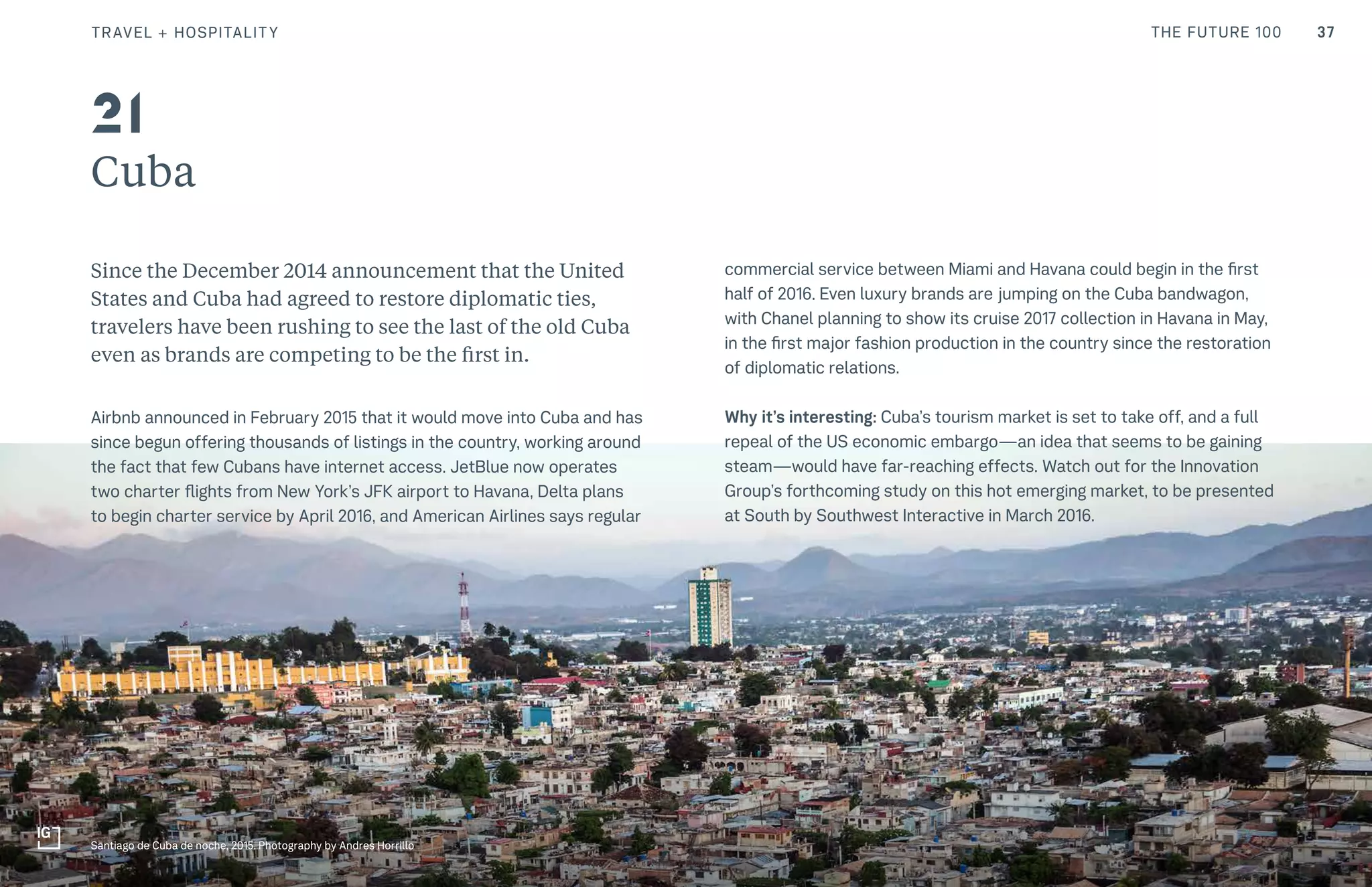 37THE FUTURE 100
Cuba
Since the December 2014 announcement that the United
States and Cuba had agreed to restore diplomatic ties,
travelers have been rushing to see the last of the old Cuba
even as brands are competing to be the first in.
Airbnb announced in February 2015 that it would move into Cuba and has
since begun offering thousands of listings in the country, working around
the fact that few Cubans have internet access. JetBlue now operates
two charter flights from New York’s JFK airport to Havana, Delta plans
to begin charter service by April 2016, and American Airlines says regular
commercial service between Miami and Havana could begin in the first
half of 2016. Even luxury brands are jumping on the Cuba bandwagon,
with Chanel planning to show its cruise 2017 collection in Havana in May,
in the first major fashion production in the country since the restoration
of diplomatic relations.
Why it’s interesting: Cuba’s tourism market is set to take off, and a full
repeal of the US economic embargo—an idea that seems to be gaining
steam—would have far-reaching effects. Watch out for the Innovation
Group’s forthcoming study on this hot emerging market, to be presented
at South by Southwest Interactive in March 2016.
Santiago de Cuba de noche, 2015. Photography by Andres Horrillo
21
TRAVEL + HOSPITALITY
 