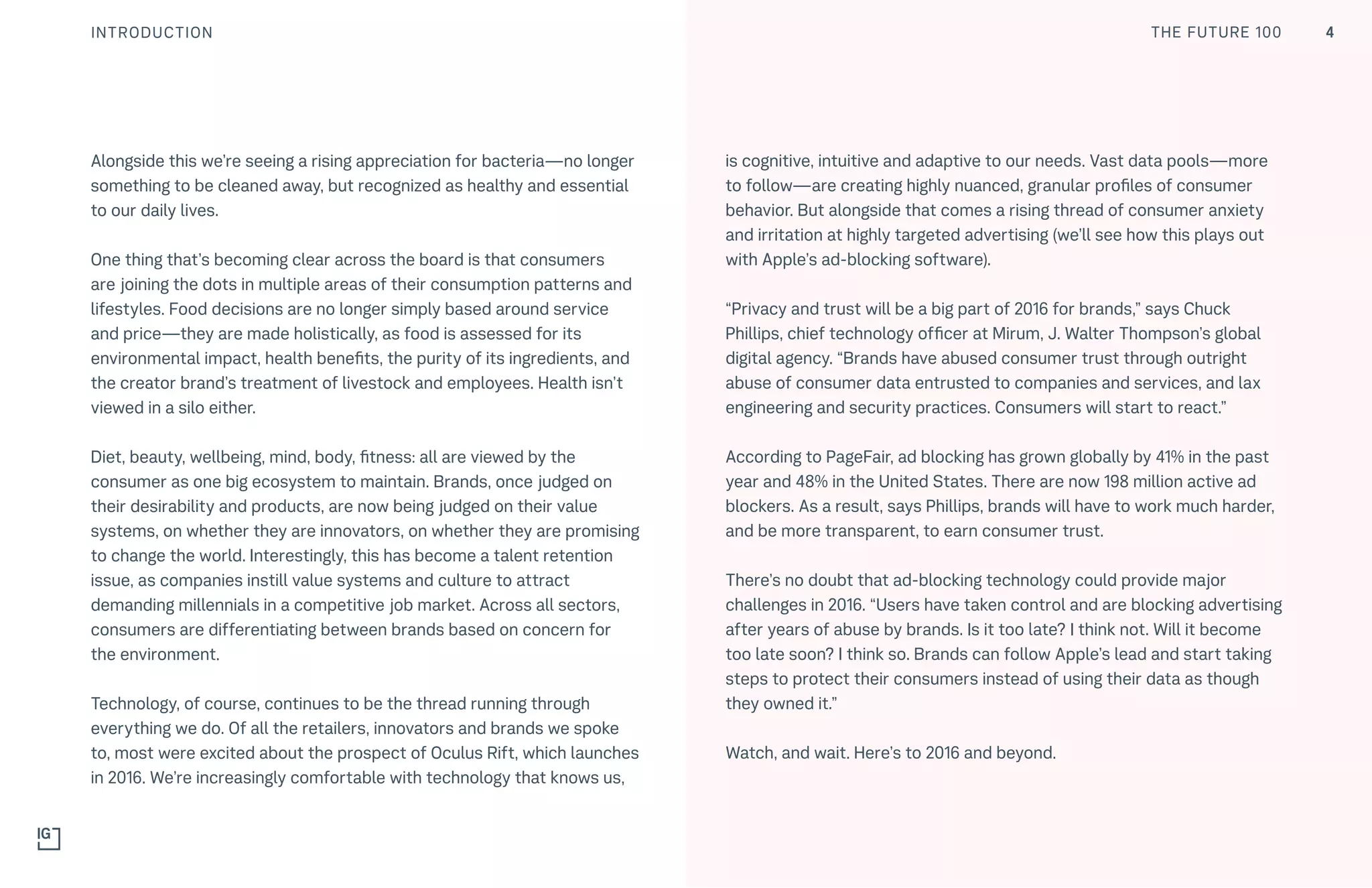 THE FUTURE 100INTRODUCTION
Alongside this we’re seeing a rising appreciation for bacteria—no longer
something to be cleaned away, but recognized as healthy and essential
to our daily lives. 
One thing that’s becoming clear across the board is that consumers
are joining the dots in multiple areas of their consumption patterns and
lifestyles. Food decisions are no longer simply based around service
and price—they are made holistically, as food is assessed for its
environmental impact, health benefits, the purity of its ingredients, and
the creator brand’s treatment of livestock and employees. Health isn’t
viewed in a silo either.
Diet, beauty, wellbeing, mind, body, fitness: all are viewed by the
consumer as one big ecosystem to maintain. Brands, once judged on
their desirability and products, are now being judged on their value
systems, on whether they are innovators, on whether they are promising
to change the world. Interestingly, this has become a talent retention
issue, as companies instill value systems and culture to attract
demanding millennials in a competitive job market. Across all sectors,
consumers are differentiating between brands based on concern for
the environment.
Technology, of course, continues to be the thread running through
everything we do. Of all the retailers, innovators and brands we spoke
to, most were excited about the prospect of Oculus Rift, which launches
in 2016. We’re increasingly comfortable with technology that knows us,
is cognitive, intuitive and adaptive to our needs. Vast data pools—more
to follow—are creating highly nuanced, granular profiles of consumer
behavior. But alongside that comes a rising thread of consumer anxiety
and irritation at highly targeted advertising (we’ll see how this plays out
with Apple’s ad-blocking software).
“Privacy and trust will be a big part of 2016 for brands,” says Chuck
Phillips, chief technology officer at Mirum, J. Walter Thompson’s global
digital agency. “Brands have abused consumer trust through outright
abuse of consumer data entrusted to companies and services, and lax
engineering and security practices. Consumers will start to react.”
According to PageFair, ad blocking has grown globally by 41% in the past
year and 48% in the United States. There are now 198 million active ad
blockers. As a result, says Phillips, brands will have to work much harder,
and be more transparent, to earn consumer trust.
There’s no doubt that ad-blocking technology could provide major
challenges in 2016. “Users have taken control and are blocking advertising
after years of abuse by brands. Is it too late? I think not. Will it become
too late soon? I think so. Brands can follow Apple’s lead and start taking
steps to protect their consumers instead of using their data as though
they owned it.”
Watch, and wait. Here’s to 2016 and beyond.
4THE FUTURE 100
 