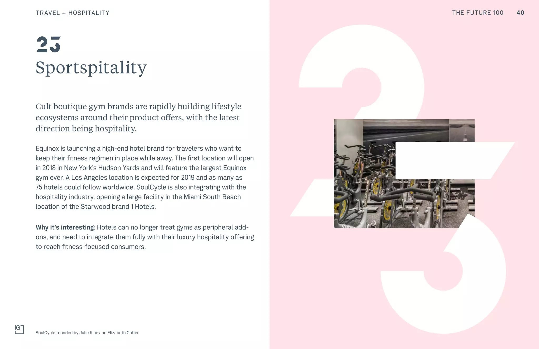 THE FUTURE 100
Sportspitality
Cult boutique gym brands are rapidly building lifestyle
ecosystems around their product offers, with the latest
direction being hospitality.
Equinox is launching a high-end hotel brand for travelers who want to
keep their fitness regimen in place while away. The first location will open
in 2018 in New York’s Hudson Yards and will feature the largest Equinox
gym ever. A Los Angeles location is expected for 2019 and as many as
75 hotels could follow worldwide. SoulCycle is also integrating with the
hospitality industry, opening a large facility in the Miami South Beach
location of the Starwood brand 1 Hotels.
Why it’s interesting: Hotels can no longer treat gyms as peripheral add-
ons, and need to integrate them fully with their luxury hospitality offering
to reach fitness-focused consumers.
SoulCycle founded by Julie Rice and Elizabeth Cutler
23
23
40TRAVEL + HOSPITALITY THE FUTURE 100
 