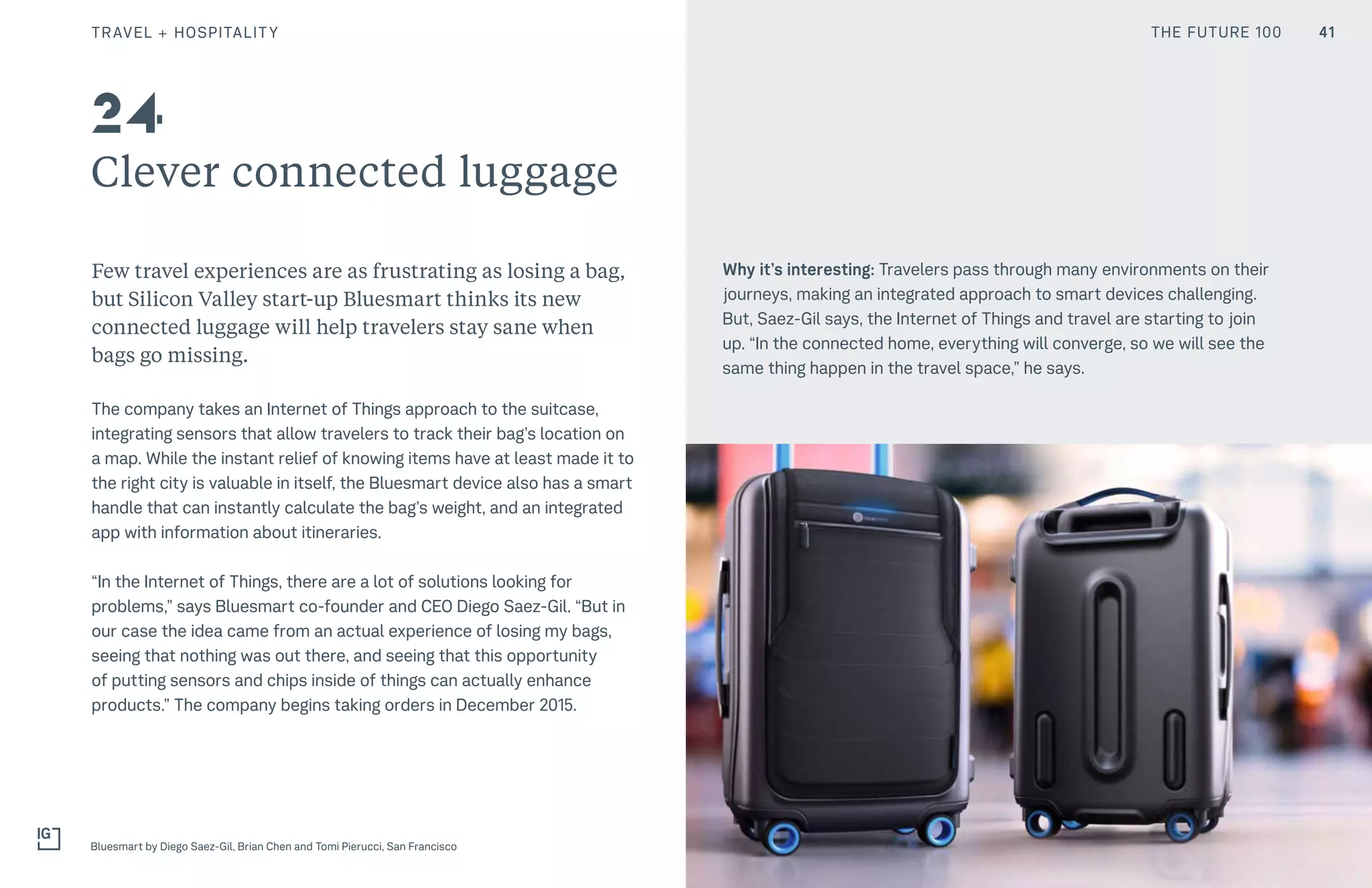 THE FUTURE 100
Clever connected luggage
Few travel experiences are as frustrating as losing a bag,
but Silicon Valley start-up Bluesmart thinks its new
connected luggage will help travelers stay sane when
bags go missing.
The company takes an Internet of Things approach to the suitcase,
integrating sensors that allow travelers to track their bag’s location on
a map. While the instant relief of knowing items have at least made it to
the right city is valuable in itself, the Bluesmart device also has a smart
handle that can instantly calculate the bag’s weight, and an integrated
app with information about itineraries.
“In the Internet of Things, there are a lot of solutions looking for
problems,” says Bluesmart co-founder and CEO Diego Saez-Gil. “But in
our case the idea came from an actual experience of losing my bags,
seeing that nothing was out there, and seeing that this opportunity
of putting sensors and chips inside of things can actually enhance
products.” The company begins taking orders in December 2015.
Why it’s interesting: Travelers pass through many environments on their
journeys, making an integrated approach to smart devices challenging.
But, Saez-Gil says, the Internet of Things and travel are starting to join
up. “In the connected home, everything will converge, so we will see the
same thing happen in the travel space,” he says.
Bluesmart by Diego Saez-Gil, Brian Chen and Tomi Pierucci, San Francisco
24
41TRAVEL + HOSPITALITY THE FUTURE 100
 
