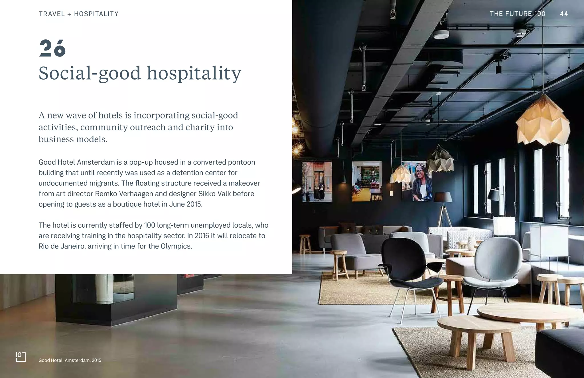 CULTURE THE FUTURE 100
Social-good hospitality
A new wave of hotels is incorporating social-good
activities, community outreach and charity into
business models.
Good Hotel Amsterdam is a pop-up housed in a converted pontoon
building that until recently was used as a detention center for
undocumented migrants. The floating structure received a makeover
from art director Remko Verhaagen and designer Sikko Valk before
opening to guests as a boutique hotel in June 2015.
The hotel is currently staffed by 100 long-term unemployed locals, who
are receiving training in the hospitality sector. In 2016 it will relocate to
Rio de Janeiro, arriving in time for the Olympics.
Good Hotel, Amsterdam, 2015
26
44TRAVEL + HOSPITALITY THE FUTURE 100
 