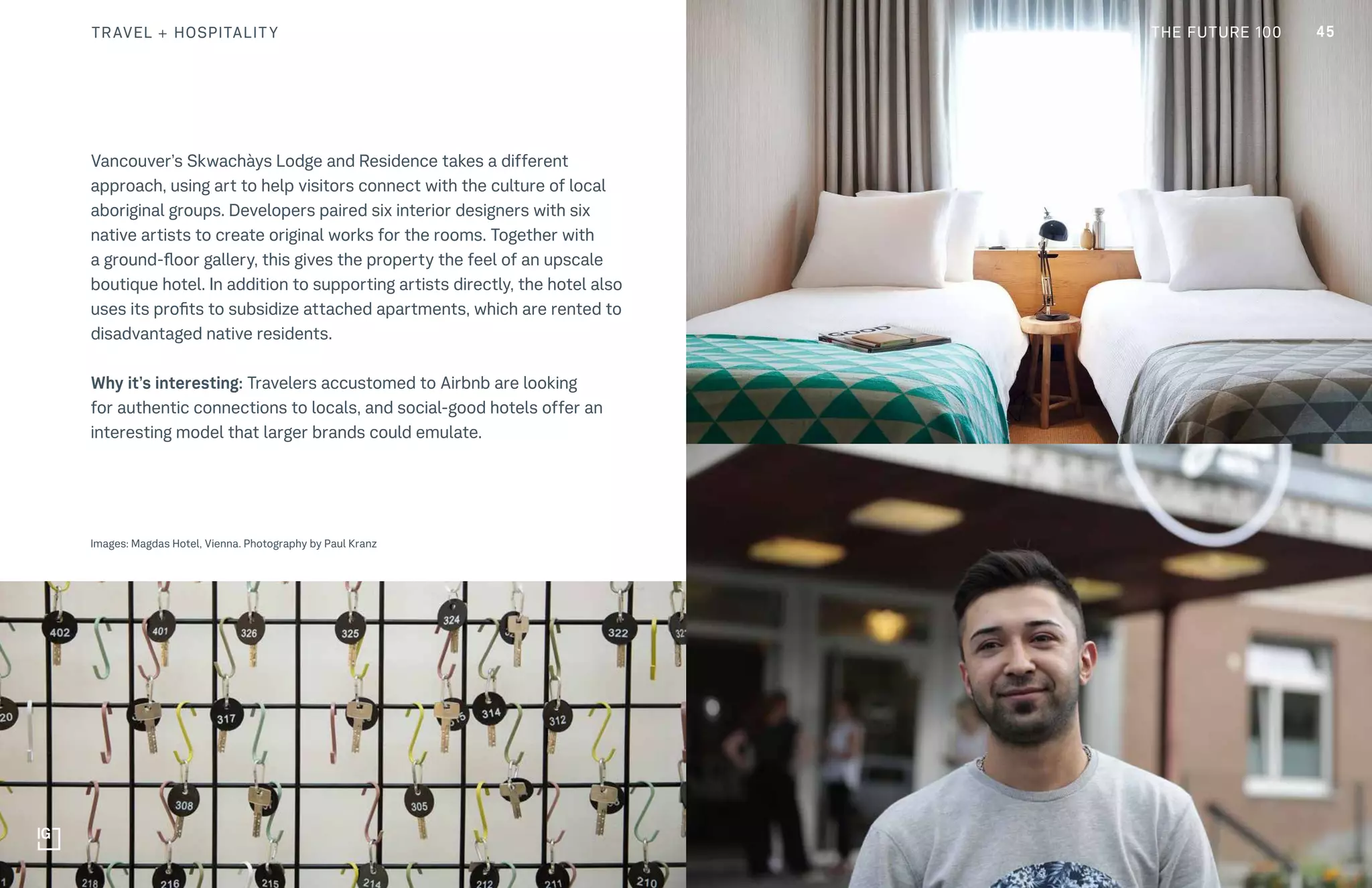 THE FUTURE 100
Vancouver’s Skwachàys Lodge and Residence takes a different
approach, using art to help visitors connect with the culture of local
aboriginal groups. Developers paired six interior designers with six
native artists to create original works for the rooms. Together with
a ground-floor gallery, this gives the property the feel of an upscale
boutique hotel. In addition to supporting artists directly, the hotel also
uses its profits to subsidize attached apartments, which are rented to
disadvantaged native residents.
Why it’s interesting: Travelers accustomed to Airbnb are looking
for authentic connections to locals, and social-good hotels offer an
interesting model that larger brands could emulate.
Images: Magdas Hotel, Vienna. Photography by Paul Kranz
45TRAVEL + HOSPITALITY THE FUTURE 100
 