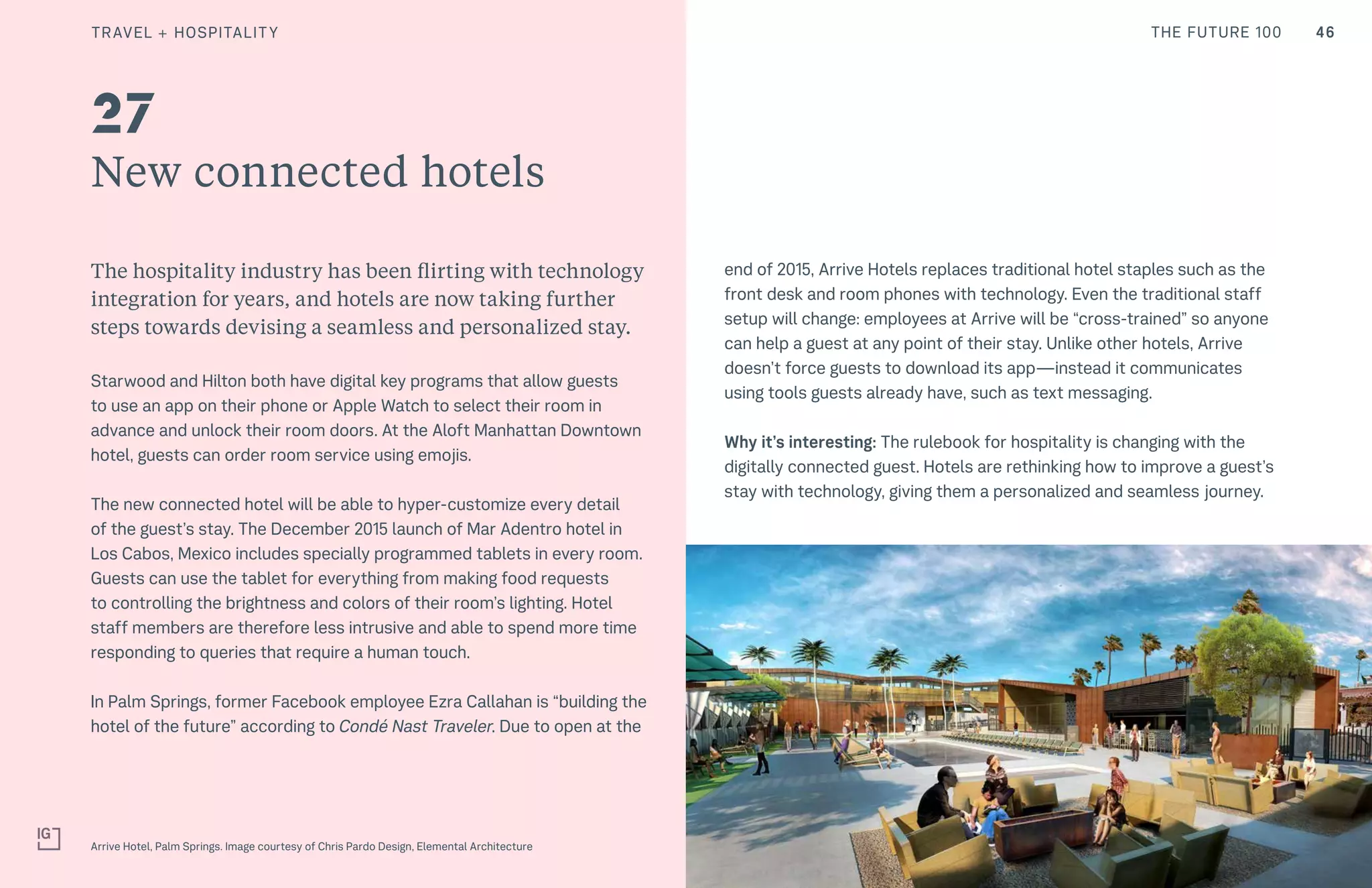 46THE FUTURE 100
New connected hotels
The hospitality industry has been flirting with technology
integration for years, and hotels are now taking further
steps towards devising a seamless and personalized stay.
Starwood and Hilton both have digital key programs that allow guests
to use an app on their phone or Apple Watch to select their room in
advance and unlock their room doors. At the Aloft Manhattan Downtown
hotel, guests can order room service using emojis.
The new connected hotel will be able to hyper-customize every detail
of the guest’s stay. The December 2015 launch of Mar Adentro hotel in
Los Cabos, Mexico includes specially programmed tablets in every room.
Guests can use the tablet for everything from making food requests
to controlling the brightness and colors of their room’s lighting. Hotel
staff members are therefore less intrusive and able to spend more time
responding to queries that require a human touch.
In Palm Springs, former Facebook employee Ezra Callahan is “building the
hotel of the future” according to Condé Nast Traveler. Due to open at the
end of 2015, Arrive Hotels replaces traditional hotel staples such as the
front desk and room phones with technology. Even the traditional staff
setup will change: employees at Arrive will be “cross-trained” so anyone
can help a guest at any point of their stay. Unlike other hotels, Arrive
doesn’t force guests to download its app—instead it communicates
using tools guests already have, such as text messaging.
Why it’s interesting: The rulebook for hospitality is changing with the
digitally connected guest. Hotels are rethinking how to improve a guest’s
stay with technology, giving them a personalized and seamless journey.
Arrive Hotel, Palm Springs. Image courtesy of Chris Pardo Design, Elemental Architecture
27
TRAVEL + HOSPITALITY
 