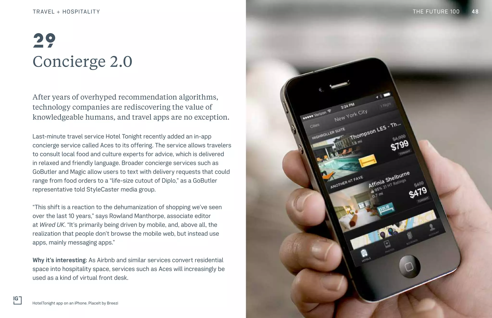 THE FUTURE 100
Concierge 2.0
After years of overhyped recommendation algorithms,
technology companies are rediscovering the value of
knowledgeable humans, and travel apps are no exception.
Last-minute travel service Hotel Tonight recently added an in-app
concierge service called Aces to its offering. The service allows travelers
to consult local food and culture experts for advice, which is delivered
in relaxed and friendly language. Broader concierge services such as
GoButler and Magic allow users to text with delivery requests that could
range from food orders to a “life-size cutout of Diplo,” as a GoButler
representative told StyleCaster media group.
“This shift is a reaction to the dehumanization of shopping we’ve seen
over the last 10 years,” says Rowland Manthorpe, associate editor
at Wired UK. “It’s primarily being driven by mobile, and, above all, the
realization that people don’t browse the mobile web, but instead use
apps, mainly messaging apps.”
Why it’s interesting: As Airbnb and similar services convert residential
space into hospitality space, services such as Aces will increasingly be
used as a kind of virtual front desk.
HotelTonight app on an iPhone. PlaceIt by Breezi
29
48TRAVEL + HOSPITALITY THE FUTURE 100
 