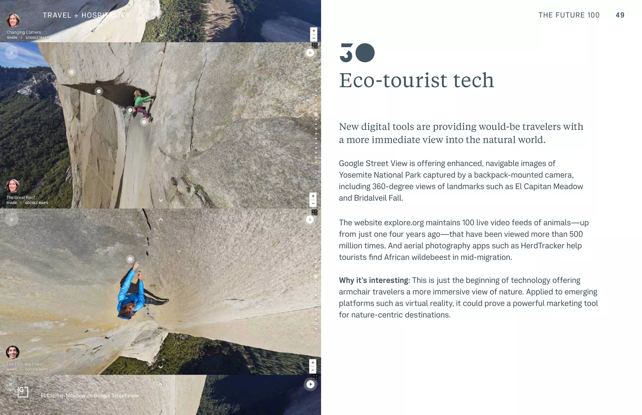 49THE FUTURE 100
Eco-tourist tech
New digital tools are providing would-be travelers with
a more immediate view into the natural world.
Google Street View is offering enhanced, navigable images of
Yosemite National Park captured by a backpack-mounted camera,
including 360-degree views of landmarks such as El Capitan Meadow
and Bridalveil Fall.
The website explore.org maintains 100 live video feeds of animals—up
from just one four years ago—that have been viewed more than 500
million times. And aerial photography apps such as HerdTracker help
tourists find African wildebeest in mid-migration.
Why it’s interesting: This is just the beginning of technology offering
armchair travelers a more immersive view of nature. Applied to emerging
platforms such as virtual reality, it could prove a powerful marketing tool
for nature-centric destinations.
30
El Capitan Meadow on Google Street View
TRAVEL + HOSPITALITY
 