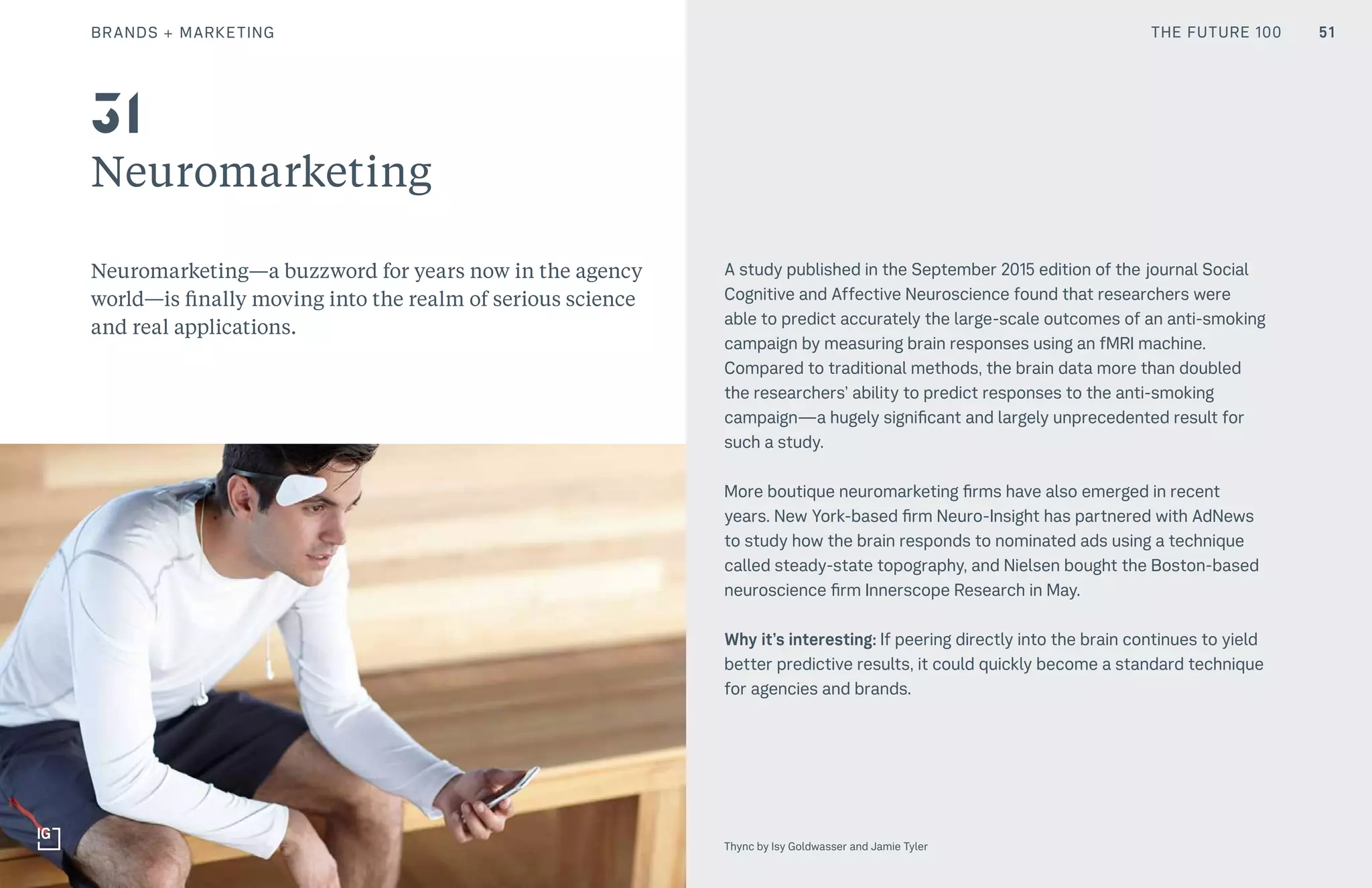 THE FUTURE 100BRANDS + MARKETING
Neuromarketing
Neuromarketing—a buzzword for years now in the agency
world—is finally moving into the realm of serious science
and real applications.
A study published in the September 2015 edition of the journal Social
Cognitive and Affective Neuroscience found that researchers were
able to predict accurately the large-scale outcomes of an anti-smoking
campaign by measuring brain responses using an fMRI machine.
Compared to traditional methods, the brain data more than doubled
the researchers’ ability to predict responses to the anti-smoking
campaign—a hugely significant and largely unprecedented result for
such a study.
More boutique neuromarketing firms have also emerged in recent
years. New York-based firm Neuro-Insight has partnered with AdNews
to study how the brain responds to nominated ads using a technique
called steady-state topography, and Nielsen bought the Boston-based
neuroscience firm Innerscope Research in May.
Why it’s interesting: If peering directly into the brain continues to yield
better predictive results, it could quickly become a standard technique
for agencies and brands.
31
51
Thync by Isy Goldwasser and Jamie Tyler
THE FUTURE 100
 