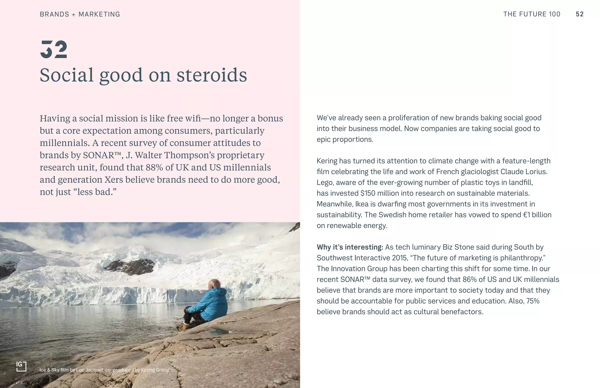 52THE FUTURE 100CULTURE
Social good on steroids
Having a social mission is like free wifi—no longer a bonus
but a core expectation among consumers, particularly
millennials. A recent survey of consumer attitudes to
brands by SONAR™, J. Walter Thompson’s proprietary
research unit, found that 88% of UK and US millennials
and generation Xers believe brands need to do more good,
not just “less bad.”
We’ve already seen a proliferation of new brands baking social good
into their business model. Now companies are taking social good to
epic proportions.
Kering has turned its attention to climate change with a feature-length
film celebrating the life and work of French glaciologist Claude Lorius.
Lego, aware of the ever-growing number of plastic toys in landfill,
has invested $150 million into research on sustainable materials.
Meanwhile, Ikea is dwarfing most governments in its investment in
sustainability. The Swedish home retailer has vowed to spend €1 billion
on renewable energy.
Why it’s interesting: As tech luminary Biz Stone said during South by
Southwest Interactive 2015, “The future of marketing is philanthropy.”
The Innovation Group has been charting this shift for some time. In our
recent SONAR™ data survey, we found that 86% of US and UK millennials
believe that brands are more important to society today and that they
should be accountable for public services and education. Also, 75%
believe brands should act as cultural benefactors.
32
Ice & Sky film by Luc Jacquet, co-produced by Kering Group
BRANDS + MARKETING
 