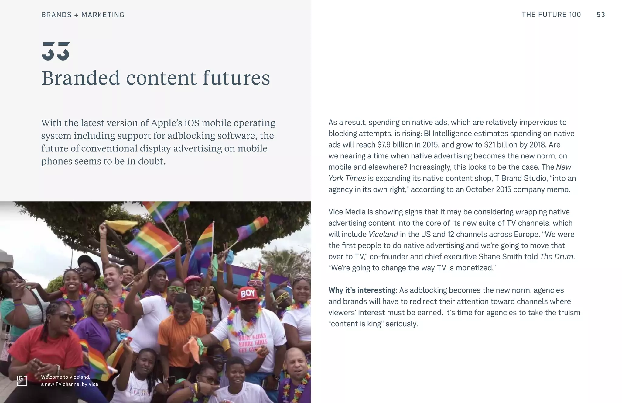 53THE FUTURE 100
Branded content futures
With the latest version of Apple’s iOS mobile operating
system including support for adblocking software, the
future of conventional display advertising on mobile
phones seems to be in doubt.
As a result, spending on native ads, which are relatively impervious to
blocking attempts, is rising: BI Intelligence estimates spending on native
ads will reach $7.9 billion in 2015, and grow to $21 billion by 2018. Are
we nearing a time when native advertising becomes the new norm, on
mobile and elsewhere? Increasingly, this looks to be the case. The New
York Times is expanding its native content shop, T Brand Studio, “into an
agency in its own right,” according to an October 2015 company memo.
Vice Media is showing signs that it may be considering wrapping native
advertising content into the core of its new suite of TV channels, which
will include Viceland in the US and 12 channels across Europe. “We were
the first people to do native advertising and we’re going to move that
over to TV,” co-founder and chief executive Shane Smith told The Drum.
“We’re going to change the way TV is monetized.”
Why it’s interesting: As adblocking becomes the new norm, agencies
and brands will have to redirect their attention toward channels where
viewers’ interest must be earned. It’s time for agencies to take the truism
“content is king” seriously.
33
Welcome to Viceland,
a new TV channel by Vice
BRANDS + MARKETING
 