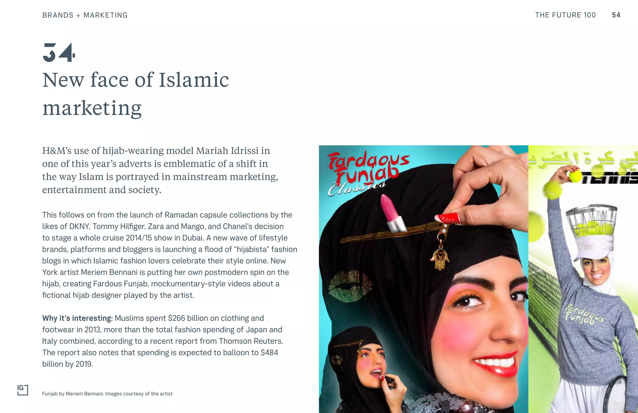 54THE FUTURE 100
New face of Islamic
marketing
H&M’s use of hijab-wearing model Mariah Idrissi in
one of this year’s adverts is emblematic of a shift in
the way Islam is portrayed in mainstream marketing,
entertainment and society.
This follows on from the launch of Ramadan capsule collections by the
likes of DKNY, Tommy Hilfiger, Zara and Mango, and Chanel’s decision
to stage a whole cruise 2014/15 show in Dubai. A new wave of lifestyle
brands, platforms and bloggers is launching a flood of “hijabista” fashion
blogs in which Islamic fashion lovers celebrate their style online. New
York artist Meriem Bennani is putting her own postmodern spin on the
hijab, creating Fardous Funjab, mockumentary-style videos about a
fictional hijab designer played by the artist.
Why it’s interesting: Muslims spent $266 billion on clothing and
footwear in 2013, more than the total fashion spending of Japan and
Italy combined, according to a recent report from Thomson Reuters.
The report also notes that spending is expected to balloon to $484
billion by 2019.
Funjab by Meriem Bennani. Images courtesy of the artist
34
BRANDS + MARKETING
 