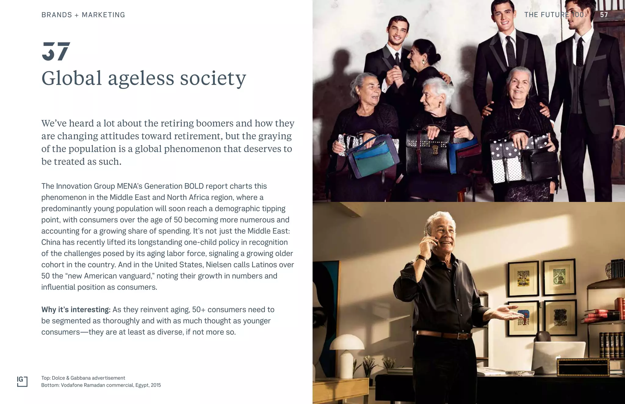 Global ageless society
We’ve heard a lot about the retiring boomers and how they
are changing attitudes toward retirement, but the graying
of the population is a global phenomenon that deserves to
be treated as such.
The Innovation Group MENA’s Generation BOLD report charts this
phenomenon in the Middle East and North Africa region, where a
predominantly young population will soon reach a demographic tipping
point, with consumers over the age of 50 becoming more numerous and
accounting for a growing share of spending. It’s not just the Middle East:
China has recently lifted its longstanding one-child policy in recognition
of the challenges posed by its aging labor force, signaling a growing older
cohort in the country. And in the United States, Nielsen calls Latinos over
50 the “new American vanguard,” noting their growth in numbers and
influential position as consumers.
Why it’s interesting: As they reinvent aging, 50+ consumers need to
be segmented as thoroughly and with as much thought as younger
consumers—they are at least as diverse, if not more so.
Top: Dolce & Gabbana advertisement
Bottom: Vodafone Ramadan commercial, Egypt, 2015
37
BRANDS + MARKETING 57THE FUTURE 100
 