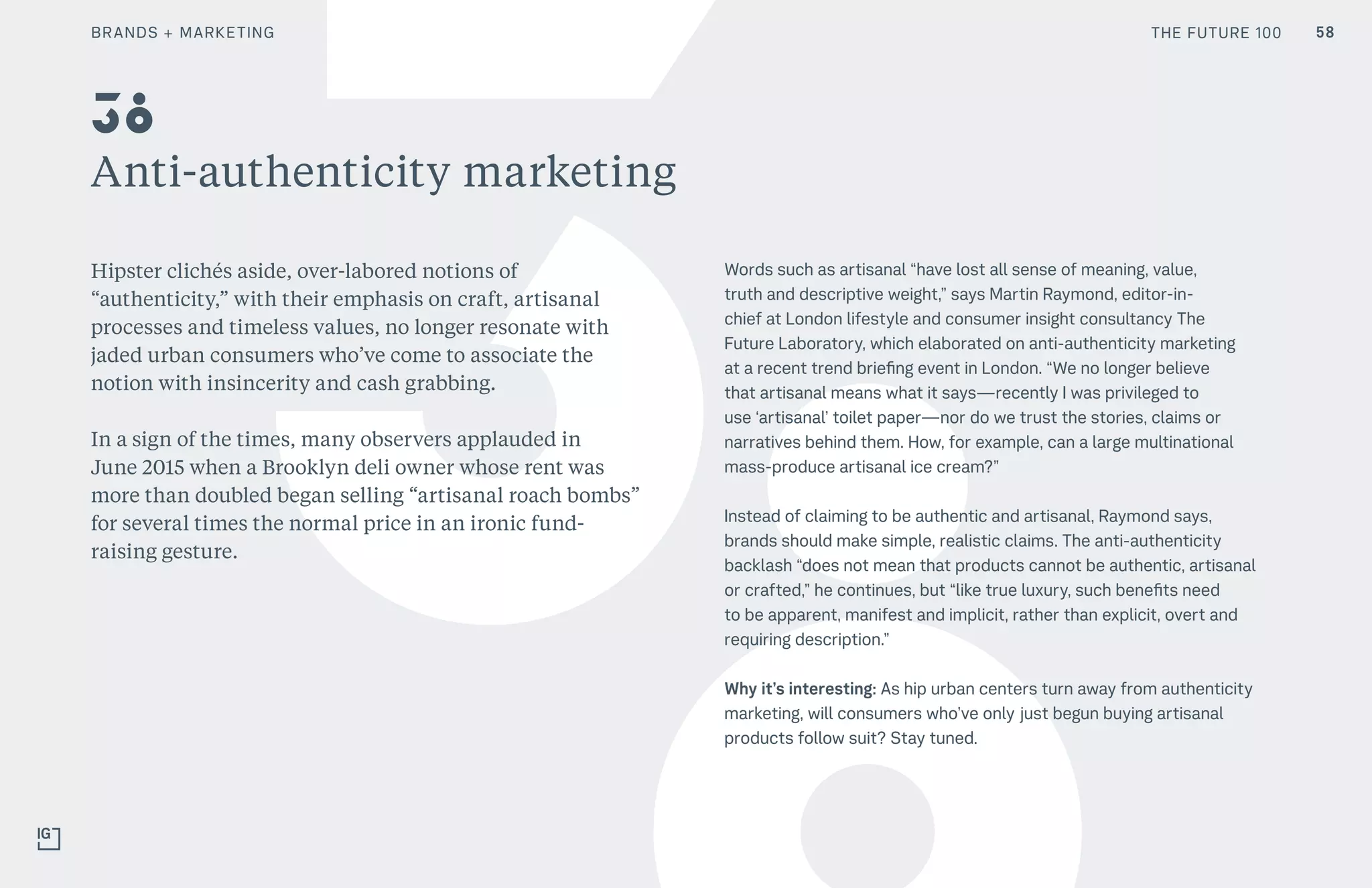 THE FUTURE 100
Anti-authenticity marketing
Hipster clichés aside, over-labored notions of
“authenticity,” with their emphasis on craft, artisanal
processes and timeless values, no longer resonate with
jaded urban consumers who’ve come to associate the
notion with insincerity and cash grabbing.
In a sign of the times, many observers applauded in
June 2015 when a Brooklyn deli owner whose rent was
more than doubled began selling “artisanal roach bombs”
for several times the normal price in an ironic fund-
raising gesture.
Words such as artisanal “have lost all sense of meaning, value,
truth and descriptive weight,” says Martin Raymond, editor-in-
chief at London lifestyle and consumer insight consultancy The
Future Laboratory, which elaborated on anti-authenticity marketing
at a recent trend briefing event in London. “We no longer believe
that artisanal means what it says—recently I was privileged to
use ‘artisanal’ toilet paper—nor do we trust the stories, claims or
narratives behind them. How, for example, can a large multinational
mass-produce artisanal ice cream?”
Instead of claiming to be authentic and artisanal, Raymond says,
brands should make simple, realistic claims. The anti-authenticity
backlash “does not mean that products cannot be authentic, artisanal
or crafted,” he continues, but “like true luxury, such benefits need
to be apparent, manifest and implicit, rather than explicit, overt and
requiring description.”
Why it’s interesting: As hip urban centers turn away from authenticity
marketing, will consumers who’ve only just begun buying artisanal
products follow suit? Stay tuned.
38
BRANDS + MARKETING THE FUTURE 100 58
 