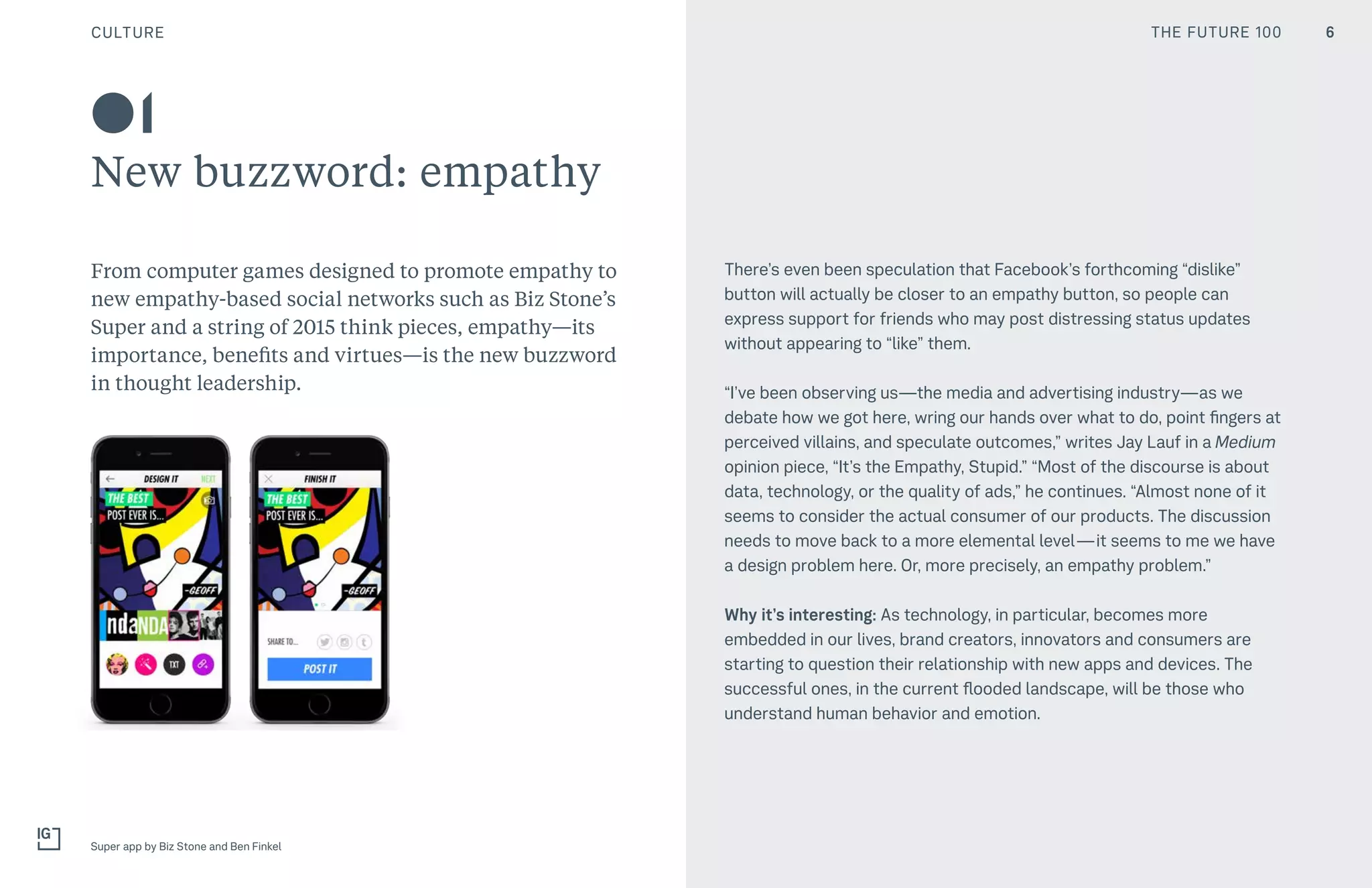 THE FUTURE 100CULTURE
01
New buzzword: empathy
From computer games designed to promote empathy to
new empathy-based social networks such as Biz Stone’s
Super and a string of 2015 think pieces, empathy—its
importance, benefits and virtues—is the new buzzword
in thought leadership.
There’s even been speculation that Facebook’s forthcoming “dislike”
button will actually be closer to an empathy button, so people can
express support for friends who may post distressing status updates
without appearing to “like” them.
“I’ve been observing us—the media and advertising industry—as we
debate how we got here, wring our hands over what to do, point fingers at
perceived villains, and speculate outcomes,” writes Jay Lauf in a Medium
opinion piece, “It’s the Empathy, Stupid.” “Most of the discourse is about
data, technology, or the quality of ads,” he continues. “Almost none of it
seems to consider the actual consumer of our products. The discussion
needs to move back to a more elemental level — it seems to me we have
a design problem here. Or, more precisely, an empathy problem.”
Why it’s interesting: As technology, in particular, becomes more
embedded in our lives, brand creators, innovators and consumers are
starting to question their relationship with new apps and devices. The
successful ones, in the current flooded landscape, will be those who
understand human behavior and emotion.
Super app by Biz Stone and Ben Finkel
6THE FUTURE 100
 