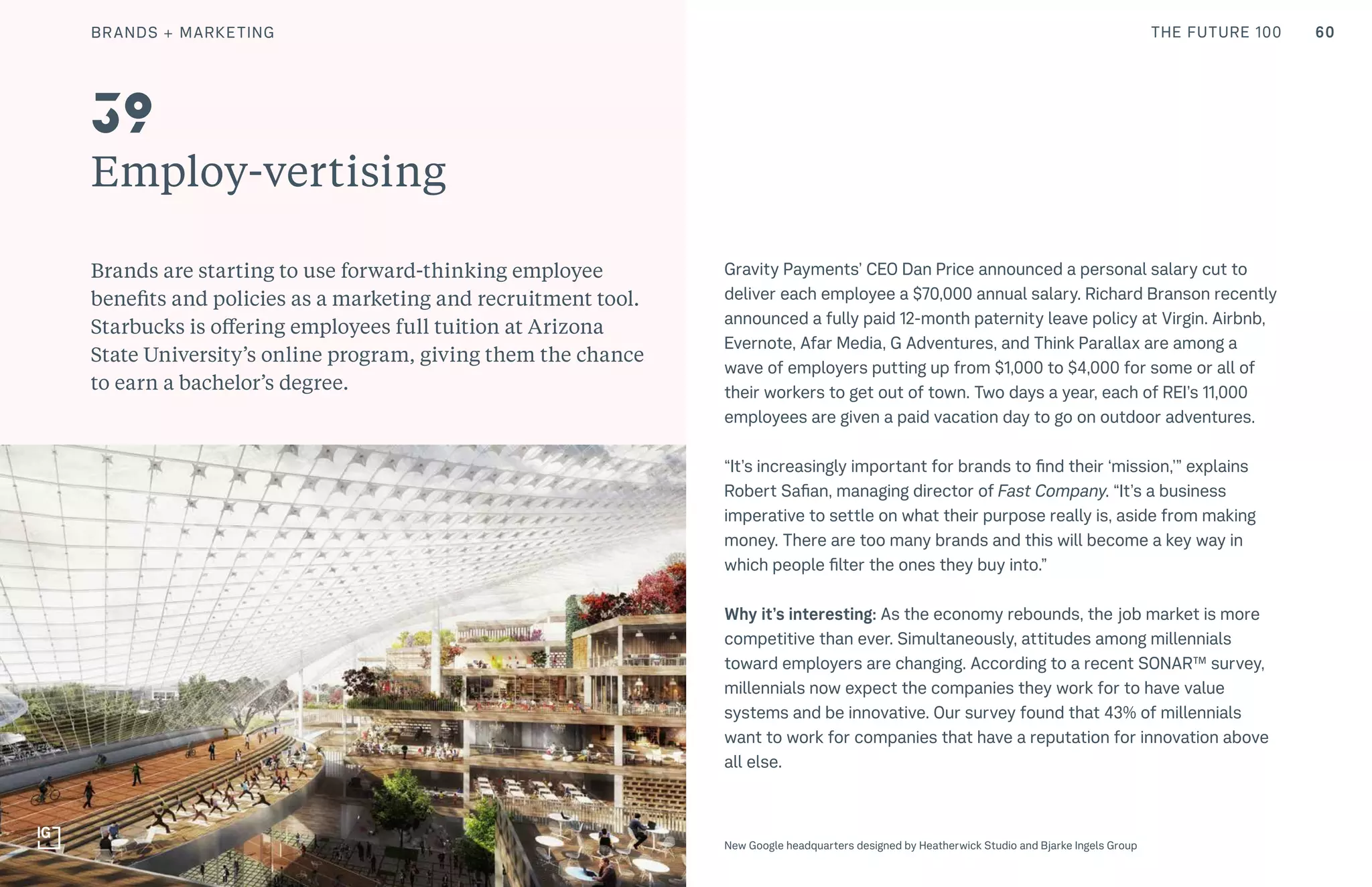 60THE FUTURE 100
Employ-vertising
Brands are starting to use forward-thinking employee
benefits and policies as a marketing and recruitment tool.
Starbucks is offering employees full tuition at Arizona
State University’s online program, giving them the chance
to earn a bachelor’s degree.
Gravity Payments’ CEO Dan Price announced a personal salary cut to
deliver each employee a $70,000 annual salary. Richard Branson recently
announced a fully paid 12-month paternity leave policy at Virgin. Airbnb,
Evernote, Afar Media, G Adventures, and Think Parallax are among a
wave of employers putting up from $1,000 to $4,000 for some or all of
their workers to get out of town. Two days a year, each of REI’s 11,000
employees are given a paid vacation day to go on outdoor adventures.
“It’s increasingly important for brands to find their ‘mission,’” explains
Robert Safian, managing director of Fast Company. “It’s a business
imperative to settle on what their purpose really is, aside from making
money. There are too many brands and this will become a key way in
which people filter the ones they buy into.”
Why it’s interesting: As the economy rebounds, the job market is more
competitive than ever. Simultaneously, attitudes among millennials
toward employers are changing. According to a recent SONAR™ survey,
millennials now expect the companies they work for to have value
systems and be innovative. Our survey found that 43% of millennials
want to work for companies that have a reputation for innovation above
all else.
39
New Google headquarters designed by Heatherwick Studio and Bjarke Ingels Group
BRANDS + MARKETING
 