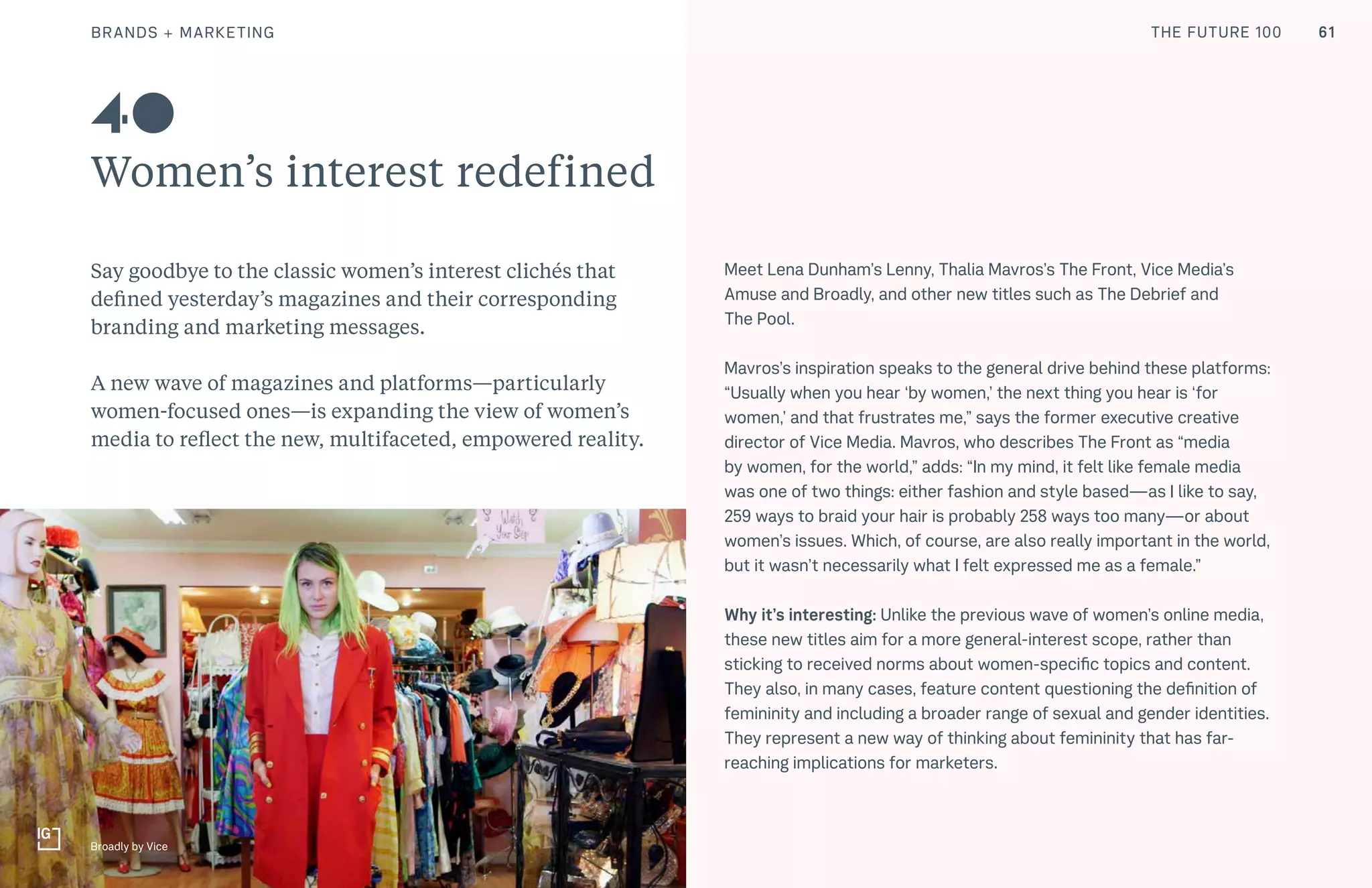 THE FUTURE 100
Women’s interest redefined
Say goodbye to the classic women’s interest clichés that
defined yesterday’s magazines and their corresponding
branding and marketing messages.
A new wave of magazines and platforms—particularly
women-focused ones—is expanding the view of women’s
media to reflect the new, multifaceted, empowered reality.
Meet Lena Dunham’s Lenny, Thalia Mavros’s The Front, Vice Media’s
Amuse and Broadly, and other new titles such as The Debrief and
The Pool.
Mavros’s inspiration speaks to the general drive behind these platforms:
“Usually when you hear ‘by women,’ the next thing you hear is ‘for
women,’ and that frustrates me,” says the former executive creative
director of Vice Media. Mavros, who describes The Front as “media
by women, for the world,” adds: “In my mind, it felt like female media
was one of two things: either fashion and style based—as I like to say,
259 ways to braid your hair is probably 258 ways too many—or about
women’s issues. Which, of course, are also really important in the world,
but it wasn’t necessarily what I felt expressed me as a female.”
Why it’s interesting: Unlike the previous wave of women’s online media,
these new titles aim for a more general-interest scope, rather than
sticking to received norms about women-specific topics and content.
They also, in many cases, feature content questioning the definition of
femininity and including a broader range of sexual and gender identities.
They represent a new way of thinking about femininity that has far-
reaching implications for marketers.
40
Broadly by Vice
61BRANDS + MARKETING THE FUTURE 100
 