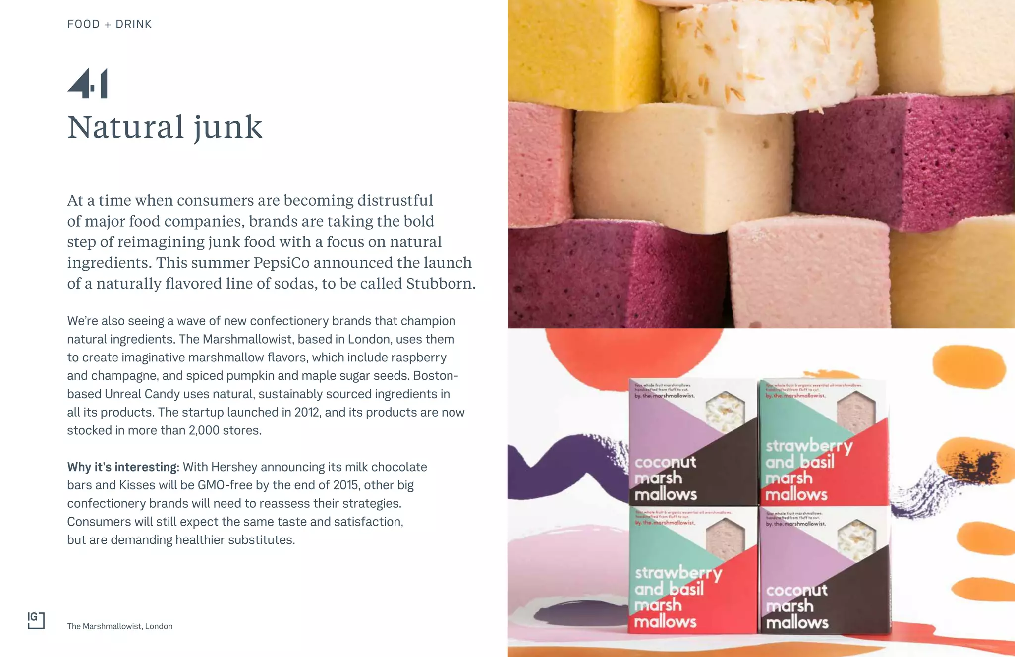 63THE FUTURE 100FOOD + DRINK
Natural junk
At a time when consumers are becoming distrustful
of major food companies, brands are taking the bold
step of reimagining junk food with a focus on natural
ingredients. This summer PepsiCo announced the launch
of a naturally flavored line of sodas, to be called Stubborn.
We’re also seeing a wave of new confectionery brands that champion
natural ingredients. The Marshmallowist, based in London, uses them
to create imaginative marshmallow flavors, which include raspberry
and champagne, and spiced pumpkin and maple sugar seeds. Boston-
based Unreal Candy uses natural, sustainably sourced ingredients in
all its products. The startup launched in 2012, and its products are now
stocked in more than 2,000 stores.
Why it’s interesting: With Hershey announcing its milk chocolate
bars and Kisses will be GMO-free by the end of 2015, other big
confectionery brands will need to reassess their strategies.
Consumers will still expect the same taste and satisfaction,
but are demanding healthier substitutes.
The Marshmallowist, London
41
 