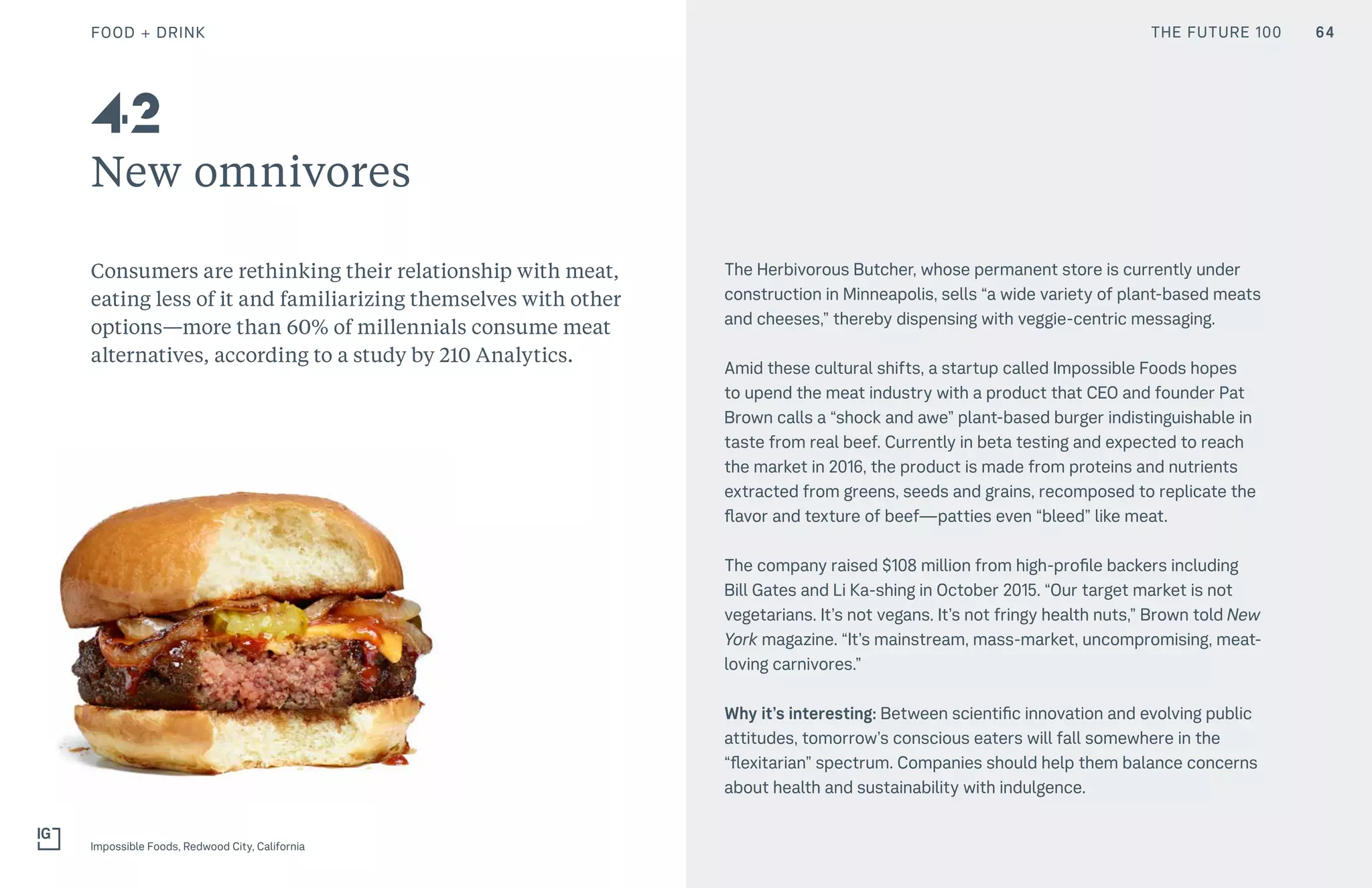 THE FUTURE 100
New omnivores
Consumers are rethinking their relationship with meat,
eating less of it and familiarizing themselves with other
options—more than 60% of millennials consume meat
alternatives, according to a study by 210 Analytics.
The Herbivorous Butcher, whose permanent store is currently under
construction in Minneapolis, sells “a wide variety of plant-based meats
and cheeses,” thereby dispensing with veggie-centric messaging.
Amid these cultural shifts, a startup called Impossible Foods hopes
to upend the meat industry with a product that CEO and founder Pat
Brown calls a “shock and awe” plant-based burger indistinguishable in
taste from real beef. Currently in beta testing and expected to reach
the market in 2016, the product is made from proteins and nutrients
extracted from greens, seeds and grains, recomposed to replicate the
flavor and texture of beef—patties even “bleed” like meat.
The company raised $108 million from high-profile backers including
Bill Gates and Li Ka-shing in October 2015. “Our target market is not
vegetarians. It’s not vegans. It’s not fringy health nuts,” Brown told New
York magazine. “It’s mainstream, mass-market, uncompromising, meat-
loving carnivores.”
Why it’s interesting: Between scientific innovation and evolving public
attitudes, tomorrow’s conscious eaters will fall somewhere in the
“flexitarian” spectrum. Companies should help them balance concerns
about health and sustainability with indulgence.
42
64
Impossible Foods, Redwood City, California
FOOD + DRINK THE FUTURE 100
 